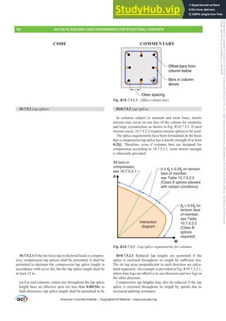 Clear spacing
Bars in column
above
Offset bars from
column below
Fig. R10.7.5.1.3²2ৼVHWFROXPQEDUV
R10.7.5.2 Lap splices
In columns subject to moment and axial force, tensile
stresses may occur on one face of the column for moderate
and large eccentricities as shown in Fig. R10.7.5.2. If such
stresses occur, 10.7.5.2.2 requires tension splices to be used.
The splice requirements have been formulated on the basis
that a compression lap splice has a tensile strength of at least
0.25fy. Therefore, even if columns bars are designed for
compression according to 10.7.5.2.1, some tensile strength
is inherently provided.
All bars in
compression,
see 10.7.5.2.1
fs  0.5fy on
tension face
of member,
see Table
10.7.5.2.2
(Class B
splices
required)
M
P
Interaction
diagram
0 ≤ fs ≤ 0.5fy on tension
face of member,
see Table 10.7.5.2.2
(Class A splices allowed
with certain conditions)
Fig. R10.7.5.2²/DSVSOLFHUHTXLUHPHQWVIRUFROXPQV
R10.7.5.2.1 Reduced lap lengths are permitted if the
VSOLFH LV HQFORVHG WKURXJKRXW LWV OHQJWK E VX൶FLHQW WLHV
The tie leg areas perpendicular to each direction are calcu-
lated separately. An example is provided in Fig. R10.7.5.2.1,
ZKHUHIRXUOHJVDUHH൵HFWLYHLQRQHGLUHFWLRQDQGWZROHJVLQ
the other direction.
Compression lap lengths may also be reduced if the lap
splice is enclosed throughout its length by spirals due to
increased splitting resistance.
10.7.5.2 Lap splices
10.7.5.2.1 If the bar force due to factored loads is compres-
sive, compression lap splices shall be permitted. It shall be
permitted to decrease the compression lap splice length in
accordance with (a) or (b), but the lap splice length shall be
at least 12 in.
(a) For tied columns, where ties throughout the lap splice
OHQJWK KDYH DQ H൵HFWLYH DUHD QRW OHVV WKDQ 0.0015hs in
both directions, lap splice length shall be permitted to be
American Concrete Institute – Copyrighted © Material – www.concrete.org
160 ACI 318-19: BUILDING CODE REQUIREMENTS FOR STRUCTURAL CONCRETE
CODE COMMENTARY
Frs|uljkwhg#pdwhuldo#olfhqvhg#wr#Xqlyhuvlw|#ri#Wrurqwr#e|#Fodulydwh#Dqdo|wlfv#+XV,#OOF/#vxevfulswlrqv1whfkvwuhhw1frp/#grzqordghg#rq#534038064#49=3;=64#.3333#e|##Xqlyhuvlw|#ri#Wrurqwr#Xvhu1
#Qr#ixuwkhu#uhsurgxfwlrq#ru#glvwulexwlrq#lv#shuplwwhg1
 