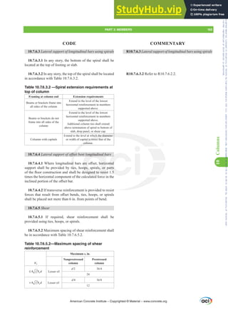 10.7.6.3 Lateral support of longitudinal bars using spirals
10.7.6.3.1 In any story, the bottom of the spiral shall be
located at the top of footing or slab.
10.7.6.3.2 In any story, the top of the spiral shall be located
in accordance with Table 10.7.6.3.2.
Table 10.7.6.3.2 —Spiral extension requirements at
top of column
Framing at column end Extension requirements
Beams or brackets frame into
all sides of the column
Extend to the level of the lowest
horizontal reinforcement in members
supported above.
Beams or brackets do not
frame into all sides of the
column
Extend to the level of the lowest
horizontal reinforcement in members
supported above.
Additional column ties shall extend
above termination of spiral to bottom of
slab, drop panel, or shear cap.
Columns with capitals
Extend to the level at which the diameter
or width of capital is twice that of the
column.
10.7.6.4 /DWHUDOVXSSRUWRIRৼVHWEHQWORQJLWXGLQDOEDUV
10.7.6.4.1 :KHUHORQJLWXGLQDOEDUVDUHR൵VHWKRUL]RQWDO
support shall be provided by ties, hoops, spirals, or parts
RIWKHÀRRUFRQVWUXFWLRQDQGVKDOOEHGHVLJQHGWRUHVLVW
times the horizontal component of the calculated force in the
LQFOLQHGSRUWLRQRIWKHR൵VHWEDU
10.7.6.4.2 If transverse reinforcement is provided to resist
IRUFHVWKDWUHVXOWIURPR൵VHWEHQGVWLHVKRRSVRUVSLUDOV
shall be placed not more than 6 in. from points of bend.
10.7.6.5 Shear
10.7.6.5.1 If required, shear reinforcement shall be
provided using ties, hoops, or spirals.
10.7.6.5.2 Maximum spacing of shear reinforcement shall
be in accordance with Table 10.7.6.5.2.
Table 10.7.6.5.2—Maximum spacing of shear
reinforcement
Vs
Maximum s, in.
Nonprestressed
column
Prestressed
column
4 c w
f b d
≤ ′ Lesser of:
d 3h
24
4 c w
f b d
 ′ Lesser of:
d 3h
12
R10.7.6.3 Lateral support of longitudinal bars using spirals
R10.7.6.3.2 Refer to R10.7.6.2.2.
American Concrete Institute – Copyrighted © Material – www.concrete.org
PART 3: MEMBERS 163
CODE COMMENTARY
10
Columns
st
ch the diameter
al is twice tha
colum
ৼVHW
DO
ie
OO
th
ORQJLWXGLQDOE
DUHR൵VHWKRUL]
ops, spirals, or
HVLJQHGWRUHVLV
t d
QWDO
arts

Frs|uljkwhg#pdwhuldo#olfhqvhg#wr#Xqlyhuvlw|#ri#Wrurqwr#e|#Fodulydwh#Dqdo|wlfv#+XV,#OOF/#vxevfulswlrqv1whfkvwuhhw1frp/#grzqordghg#rq#534038064#49=3;=64#.3333#e|##Xqlyhuvlw|#ri#Wrurqwr#Xvhu1
#Qr#ixuwkhu#uhsurgxfwlrq#ru#glvwulexwlrq#lv#shuplwwhg1
 