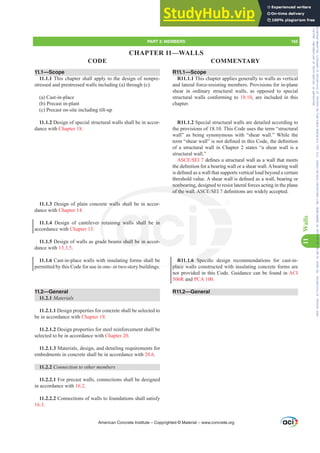 R11.1—Scope
R11.1.1 This chapter applies generally to walls as vertical
and lateral force-resisting members. Provisions for in-plane
shear in ordinary structural walls, as opposed to special
structural walls conforming to 18.10, are included in this
chapter.
R11.1.2 Special structural walls are detailed according to
the provisions of 18.10. This Code uses the term “structural
wall” as being synonymous with “shear wall.” While the
WHUP³VKHDUZDOO´LVQRWGH¿QHGLQWKLVRGHWKHGH¿QLWLRQ
of a structural wall in Chapter 2 states “a shear wall is a
structural wall.”
$6(6(,GH¿QHVDVWUXFWXUDOZDOODVDZDOOWKDWPHHWV
WKHGH¿QLWLRQIRUDEHDULQJZDOORUDVKHDUZDOO$EHDULQJZDOO
LVGH¿QHGDVDZDOOWKDWVXSSRUWVYHUWLFDOORDGEHRQGDFHUWDLQ
WKUHVKROGYDOXH$VKHDUZDOOLVGH¿QHGDVDZDOOEHDULQJRU
nonbearing, designed to resist lateral forces acting in the plane
RIWKHZDOO$6(6(,GH¿QLWLRQVDUHZLGHODFFHSWHG
R11.1.6 6SHFL¿F GHVLJQ UHFRPPHQGDWLRQV IRU FDVWLQ
place walls constructed with insulating concrete forms are
not provided in this Code. Guidance can be found in ACI
506R and PCA 100.
R11.2—General
11.1—Scope
11.1.1 This chapter shall apply to the design of nonpre-
stressed and prestressed walls including (a) through (c):
(a) Cast-in-place
(b) Precast in-plant
(c) Precast on-site including tilt-up
11.1.2 Design of special structural walls shall be in accor-
dance with Chapter 18.
11.1.3 Design of plain concrete walls shall be in accor-
dance with Chapter 14.
11.1.4 Design of cantilever retaining walls shall be in
accordance with Chapter 13.
11.1.5 Design of walls as grade beams shall be in accor-
dance with 13.3.5.
11.1.6 Cast-in-place walls with insulating forms shall be
permitted by this Code for use in one- or two-story buildings.
11.2—General
11.2.1 Materials
11.2.1.1 Design properties for concrete shall be selected to
be in accordance with Chapter 19.
11.2.1.2 Design properties for steel reinforcement shall be
selected to be in accordance with Chapter 20.
11.2.1.3 Materials, design, and detailing requirements for
embedments in concrete shall be in accordance with 20.6.
11.2.2 RQQHFWLRQWRRWKHUPHPEHUV
11.2.2.1 For precast walls, connections shall be designed
in accordance with 16.2.
11.2.2.2 Connections of walls to foundations shall satisfy
16.3.
American Concrete Institute – Copyrighted © Material – www.concrete.org
PART 3: MEMBERS 165
CODE COMMENTARY
11
Walls
.1.6 6SHFL
place wa
s
nonbe
RIWKHZDOO$6
walls
re
de
ng walls shall b
ms shall be in a
in
or-
CHAPTER 11—WALLS
Frs|uljkwhg#pdwhuldo#olfhqvhg#wr#Xqlyhuvlw|#ri#Wrurqwr#e|#Fodulydwh#Dqdo|wlfv#+XV,#OOF/#vxevfulswlrqv1whfkvwuhhw1frp/#grzqordghg#rq#534038064#49=3;=64#.3333#e|##Xqlyhuvlw|#ri#Wrurqwr#Xvhu1
#Qr#ixuwkhu#uhsurgxfwlrq#ru#glvwulexwlrq#lv#shuplwwhg1
 