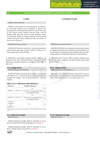 11.2.3 Load distribution
11.2.3.1 Unless otherwise demonstrated by an analysis,
WKH KRUL]RQWDO OHQJWK RI ZDOO FRQVLGHUHG DV H൵HFWLYH IRU
resisting each concentrated load shall not exceed the lesser
of the center-to-center distance between loads, and the
EHDULQJ ZLGWK SOXV IRXU WLPHV WKH ZDOO WKLFNQHVV (൵HF-
tive horizontal length for bearing shall not extend beyond
vertical wall joints unless design provides for transfer of
forces across the joints.
11.2.4 ,QWHUVHFWLQJHOHPHQWV
11.2.4.1 Walls shall be anchored to intersecting elements,
VXFKDVÀRRUVDQGURRIVFROXPQVSLODVWHUVEXWWUHVVHVRU
intersecting walls; and to footings.
11.2.4.2 For cast-in-place walls having Pu  0.2fcƍAg, the
SRUWLRQRIWKHZDOOZLWKLQWKHWKLFNQHVVRIWKHÀRRUVVWHP
VKDOOKDYHVSHFL¿HGFRPSUHVVLYHVWUHQJWKDWOHDVW0.8fcƍ of
the wall.
11.3—Design limits
11.3.1 0LQLPXPZDOOWKLFNQHVV
11.3.1.1 Minimum wall thicknesses shall be in accordance
with Table 11.3.1.1. Thinner walls are permitted if adequate
strength and stability can be demonstrated by structural
analysis.
Table 11.3.1.1—Minimum wall thickness h
Wall type Minimum thickness h
Bearing[1]
Greater of:
4 in. (a)
WKHOHVVHURIXQVXSSRUWHGOHQJWK
and unsupported height
(b)
Nonbearing Greater of:
4 in. (c)
WKHOHVVHURIXQVXSSRUWHGOHQJWK
and unsupported height
(d)
Exterior
basement
and
foundation[1]
7.5 in. (e)
[1]
2QODSSOLHVWRZDOOVGHVLJQHGLQDFFRUGDQFHZLWKWKHVLPSOL¿HGGHVLJQPHWKRGRI
11.5.3.
11.4—Required strength
11.4.1 General
11.4.1.1 Required strength shall be calculated in accor-
dance with the factored load combinations in Chapter 5.
11.4.1.2 Required strength shall be calculated in accor-
dance with the analysis procedures in Chapter 6.
R11.2.4 ,QWHUVHFWLQJHOHPHQWV
R11.2.4.1 Walls that do not depend on intersecting elements
for support, do not have to be connected to those elements. It is
not uncommon to separate massive retaining walls from inter-
VHFWLQJZDOOVWRDFFRPPRGDWHGL൵HUHQFHVLQGHIRUPDWLRQV
R11.2.4.27KHIDFWRUUHÀHFWVUHGXFHGFRQ¿QHPHQWLQ
ÀRRUZDOO MRLQWV FRPSDUHG ZLWK ÀRRUFROXPQ MRLQWV XQGHU
gravity loads.
R11.3—Design limits
R11.3.1 0LQLPXPZDOOWKLFNQHVV
R11.3.1.1 The minimum thickness requirements need not
be applied to bearing walls and exterior basement and foun-
dation walls designed by 11.5.2 or analyzed by 11.8.
R11.4—Required strength
R11.4.1 General
American Concrete Institute – Copyrighted © Material – www.concrete.org
166 ACI 318-19: BUILDING CODE REQUIREMENTS FOR STRUCTURAL CONCRETE
CODE COMMENTARY
imits
PZDOOWKL
inimum t
ing walls
signed by
g, the
WKHÀRRUVVWHP
QJWKDWOH
VV
ne
ls a
m
ÀRRUZDOO MRLQWV
ty loads.
hall be in accord
ermitted if ade
d b
nce
ate
R11
R11
R11
be ap
d
—De
3.1 0
3.1.1
ed t
Frs|uljkwhg#pdwhuldo#olfhqvhg#wr#Xqlyhuvlw|#ri#Wrurqwr#e|#Fodulydwh#Dqdo|wlfv#+XV,#OOF/#vxevfulswlrqv1whfkvwuhhw1frp/#grzqordghg#rq#534038064#49=3;=64#.3333#e|##Xqlyhuvlw|#ri#Wrurqwr#Xvhu1
#Qr#ixuwkhu#uhsurgxfwlrq#ru#glvwulexwlrq#lv#shuplwwhg1
 
