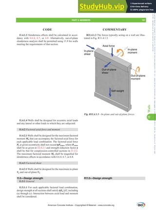 11.4.1.36OHQGHUQHVVH൵HFWVVKDOOEHFDOFXODWHGLQDFFRU-
dance with 6.6.4, 6.7, or 6.8. Alternatively, out-of-plane
slenderness analysis shall be permitted using 11.8 for walls
meeting the requirements of that section.
11.4.1.4 Walls shall be designed for eccentric axial loads
and any lateral or other loads to which they are subjected.
11.4.2 )DFWRUHGD[LDOIRUFHDQGPRPHQW
11.4.2.1 Walls shall be designed for the maximum factored
moment Mu that can accompany the factored axial force for
each applicable load combination. The factored axial force
Pu at given eccentricity shall not exceed ࢥPn,max, where Pn,max
shall be as given in 22.4.2.1DQGVWUHQJWKUHGXFWLRQIDFWRUࢥ
shall be that for compression-controlled sections in 21.2.2.
The maximum factored moment MuVKDOOEHPDJQL¿HGIRU
VOHQGHUQHVVH൵HFWVLQDFFRUGDQFHZLWKRU
11.4.3 Factored shear
11.4.3.1 Walls shall be designed for the maximum in-plane
Vu and out-of-plane Vu.
11.5—Design strength
11.5.1 General
11.5.1.1 For each applicable factored load combination,
design strength at all sections shall satisfy ࢥSn•U, including
(a) through (c). Interaction between axial load and moment
shall be considered.
R11.4.1.3 The forces typically acting on a wall are illus-
trated in Fig. R11.4.1.3.
Out-of-plane
shear
Self-weight
Axial force
In-plane
shear
In-plane
moment
Out-of-plane
moment
Fig. R11.4.1.3—In-plane and out-of-plane forces.
R11.5—Design strength
American Concrete Institute – Copyrighted © Material – www.concrete.org
PART 3: MEMBERS 167
CODE COMMENTARY
11
Walls
Frs|uljkwhg#pdwhuldo#olfhqvhg#wr#Xqlyhuvlw|#ri#Wrurqwr#e|#Fodulydwh#Dqdo|wlfv#+XV,#OOF/#vxevfulswlrqv1whfkvwuhhw1frp/#grzqordghg#rq#534038064#49=3;=64#.3333#e|##Xqlyhuvlw|#ri#Wrurqwr#Xvhu1
#Qr#ixuwkhu#uhsurgxfwlrq#ru#glvwulexwlrq#lv#shuplwwhg1
 