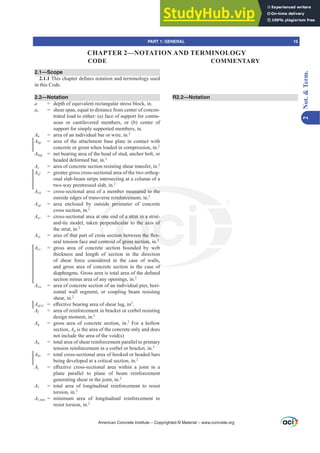 2.1—Scope
2.1.17KLVFKDSWHUGH¿QHVQRWDWLRQDQGWHUPLQRORJXVHG
in this Code.
2.2—Notation
a = depth of equivalent rectangular stress block, in.
av = shear span, equal to distance from center of concen-
trated load to either: (a) face of support for contin-
uous or cantilevered members, or (b) center of
support for simply supported members, in.
Ab = area of an individual bar or wire, in.2
Abp = area of the attachment base plate in contact with
concrete or grout when loaded in compression, in.2
Abrg = net bearing area of the head of stud, anchor bolt, or
headed deformed bar, in.2
Ac = area of concrete section resisting shear transfer, in.2
Acf = greater gross cross-sectional area of the two orthog-
onal slab-beam strips intersecting at a column of a
two-way prestressed slab, in.2
Ach = cross-sectional area of a member measured to the
outside edges of transverse reinforcement, in.2
Acp = area enclosed by outside perimeter of concrete
cross section, in.2
Acs = cross-sectional area at one end of a strut in a strut-
and-tie model, taken perpendicular to the axis of
the strut, in.2
Act DUHDRIWKDWSDUWRIFURVVVHFWLRQEHWZHHQWKHÀH[-
ural tension face and centroid of gross section, in.2
Acv = gross area of concrete section bounded by web
thickness and length of section in the direction
of shear force considered in the case of walls,
and gross area of concrete section in the case of
GLDSKUDJPV*URVVDUHDLVWRWDODUHDRIWKHGH¿QHG
section minus area of any openings, in.2
Acw = area of concrete section of an individual pier, hori-
zontal wall segment, or coupling beam resisting
shear, in.2
Aef,sl H൵HFWLYHEHDULQJDUHDRIVKHDUOXJLQ2
.
Af = area of reinforcement in bracket or corbel resisting
design moment, in.2
Ag = gross area of concrete section, in.2
For a hollow
section, Ag is the area of the concrete only and does
not include the area of the void(s)
Ah = total area of shear reinforcement parallel to primary
tension reinforcement in a corbel or bracket, in.2
Ahs = total cross-sectional area of hooked or headed bars
being developed at a critical section, in.2
Aj H൵HFWLYH FURVVVHFWLRQDO DUHD ZLWKLQ D MRLQW LQ D
plane parallel to plane of beam reinforcement
generating shear in the joint, in.2
AƐ = total area of longitudinal reinforcement to resist
torsion, in.2
AƐPLQ = minimum area of longitudinal reinforcement to
resist torsion, in.2
R2.2—Notation
American Concrete Institute – Copyrighted © Material – www.concrete.org
of
measured to the
inforcem
e peri
one
pe
VV
ntr
of a strut in a
icular to the ax
RQEHWZHHQWKH
f gross section
d
-
of
H[-
2
PART 1: GENERAL 15
CODE COMMENTARY
2
Not.

Term.
CHAPTER 2—NOTATION AND TERMINOLOGY
 