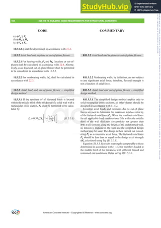 D ࢥPn•Pu
E ࢥMn•Mu
F ࢥVn•Vu
11.5.1.2 ࢥVKDOOEHGHWHUPLQHGLQDFFRUGDQFHZLWK21.2.
11.5.2 $[LDOORDGDQGLQSODQHRURXWRISODQHÀH[XUH
11.5.2.1 For bearing walls, Pn and Mn (in-plane or out-of-
plane) shall be calculated in accordance with 22.4. Alterna-
WLYHOD[LDOORDGDQGRXWRISODQHÀH[XUHVKDOOEHSHUPLWWHG
to be considered in accordance with 11.5.3.
11.5.2.2 For nonbearing walls, Mn shall be calculated in
accordance with 22.3.
11.5.3 $[LDO ORDG DQG RXWRISODQH ÀH[XUH ± VLPSOL¿HG
GHVLJQPHWKRG
11.5.3.1 If the resultant of all factored loads is located
within the middle third of the thickness of a solid wall with a
rectangular cross section, Pn shall be permitted to be calcu-
lated by:
2
0.55 1
32
c
n c g
k
P f A
h
⎡ ⎤
⎛ ⎞
= −
′ ⎢ ⎥
⎜ ⎟
⎝ ⎠
⎢ ⎥
⎣ ⎦
A
(11.5.3.1)
R11.5.2 $[LDOORDGDQGLQSODQHRURXWRISODQHÀH[XUH
R11.5.2.21RQEHDULQJZDOOVEGH¿QLWLRQDUHQRWVXEMHFW
WRDQVLJQL¿FDQWD[LDOIRUFHWKHUHIRUHÀH[XUDOVWUHQJWKLV
not a function of axial force.
R11.5.3 $[LDOORDGDQGRXWRISODQHÀH[XUH±VLPSOL¿HG
GHVLJQPHWKRG
R11.5.3.17KHVLPSOL¿HGGHVLJQPHWKRGDSSOLHVRQOWR
solid rectangular cross sections; all other shapes should be
designed in accordance with 11.5.2.
Eccentric axial loads and moments due to out-of-plane
forces are used to determine the maximum total eccentricity
of the factored axial force Pu. When the resultant axial force
for all applicable load combinations falls within the middle
third of the wall thickness (eccentricity not greater than
h/6) at all sections along the length of the undeformed wall,
QRWHQVLRQLVLQGXFHGLQWKHZDOODQGWKHVLPSOL¿HGGHVLJQ
method may be used. The design is then carried out consid-
ering Pu as a concentric axial force. The factored axial force
Pu should be less than or equal to the design axial strength
ࢥPn calculated using Eq. (11.5.3.1).
Equation (11.5.3.1) results in strengths comparable to those
determined in accordance with 11.5.2 for members loaded at
WKHPLGGOHWKLUGRIWKHWKLFNQHVVZLWKGL൵HUHQWEUDFHGDQG
restrained end conditions. Refer to Fig. R11.5.3.1.
American Concrete Institute – Copyrighted © Material – www.concrete.org
168 ACI 318-19: BUILDING CODE REQUIREMENTS FOR STRUCTURAL CONCRETE
CODE COMMENTARY
ordance wit
loads and
etermine
force Pu
P
oad comb
thicknes
ons along
LVLQGXFHG
hod may be u
ering P
red load
ess of
ll be
⎡
1−
1
GHVLJQ
1.5.3.17KHVLP
gular cross s
⎤
2
⎥
⎞
c ⎞
⎞
c
h ⎥
⎥
⎥
⎟
⎟
h
h ⎦
⎥
⎥
⎠
⎟
⎟ (11.5 3.1)
E
forces
for all
third
h
ntric
re u
actor
ppli
f the
ctan
d in
ecti
ct
Frs|uljkwhg#pdwhuldo#olfhqvhg#wr#Xqlyhuvlw|#ri#Wrurqwr#e|#Fodulydwh#Dqdo|wlfv#+XV,#OOF/#vxevfulswlrqv1whfkvwuhhw1frp/#grzqordghg#rq#534038064#49=3;=64#.3333#e|##Xqlyhuvlw|#ri#Wrurqwr#Xvhu1
#Qr#ixuwkhu#uhsurgxfwlrq#ru#glvwulexwlrq#lv#shuplwwhg1
 