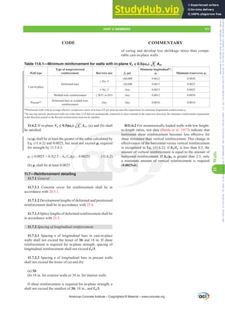 11.6.2 If in-plane Vu”ࢥĮcȜ ′
c
f Acv, (a) and (b) shall
EHVDWLV¿HG
(a) ȡƐ shall be at least the greater of the value calculated by
Eq. (11.6.2) and 0.0025, but need not exceed ȡt required
for strength by 11.5.4.3.
ȡƐ• ±hwƐw ȡt± 
(b) ȡt shall be at least 0.0025
11.7—Reinforcement detailing
11.7.1 General
11.7.1.1 Concrete cover for reinforcement shall be in
accordance with 20.5.1.
11.7.1.2 Development lengths of deformed and prestressed
reinforcement shall be in accordance with 25.4.
11.7.1.3 Splice lengths of deformed reinforcement shall be
in accordance with 25.5.
11.7.2 6SDFLQJRIORQJLWXGLQDOUHLQIRUFHPHQW
11.7.2.1 Spacing s of longitudinal bars in cast-in-place
walls shall not exceed the lesser of 3h and 18 in. If shear
reinforcement is required for in-plane strength, spacing of
longitudinal reinforcement shall not exceed Ɛw/3.
11.7.2.2 Spacing s of longitudinal bars in precast walls
shall not exceed the lesser of (a) and (b):
(a) 5h
(b) 18 in. for exterior walls or 30 in. for interior walls
If shear reinforcement is required for in-plane strength, s
shall not exceed the smallest of 3h, 18 in., and Ɛw/3.
of curing and develop less shrinkage stress than compa-
rable cast-in-place walls.
R11.6.2 For monotonically loaded walls with low height-
to-length ratios, test data (Barda et al. 1977) indicate that
KRUL]RQWDO VKHDU UHLQIRUFHPHQW EHFRPHV OHVV H൵HFWLYH IRU
shear resistance than vertical reinforcement. This change in
H൵HFWLYHQHVVRIWKHKRUL]RQWDOYHUVXVYHUWLFDOUHLQIRUFHPHQW
is recognized in Eq. (11.6.2); if hw/Ɛw is less than 0.5, the
amount of vertical reinforcement is equal to the amount of
horizontal reinforcement. If hwȡw is greater than 2.5, only
a minimum amount of vertical reinforcement is required
(0.0025sh).
Table 11.6.1—Minimum reinforcement for walls with in-plane Vu ≤ 0.5ࢥĮcȜ ′
c
f Acv
Wall type
Type of nonprestressed
reinforcement Bar/wire size fy, psi
Minimum longitudinal[1]
,
ȡƐ 0LQLPXPWUDQVYHUVHȡt
Cast-in-place
Deformed bars
”1R
• 0.0012 0.0020
60,000 0.0015 0.0025
 No. 5 Any 0.0015 0.0025
Welded-wire reinforcement ”:RU' Any 0.0012 0.0020
Precast[2] Deformed bars or welded-wire
reinforcement
Any Any 0.0010 0.0010
[1]
3UHVWUHVVHGZDOOVZLWKDQDYHUDJHH൵HFWLYHFRPSUHVVLYHVWUHVVRIDWOHDVWSVLQHHGQRWPHHWWKHUHTXLUHPHQWIRUPLQLPXPORQJLWXGLQDOUHLQIRUFHPHQWȡƐ.
[2]
In one-way precast, prestressed walls not wider than 12 ft and not mechanically connected to cause restraint in the transverse direction, the minimum reinforcement requirement
LQWKHGLUHFWLRQQRUPDOWRWKHÀH[XUDOUHLQIRUFHPHQWQHHGQRWEHVDWLV¿HG
American Concrete Institute – Copyrighted © Material – www.concrete.org
PART 3: MEMBERS 171
CODE COMMENTARY
11
Walls
n Eq. (11.6
l reinforce
ement. If
t of vert
in
he value c
d not
ȡ
to len
KRUL]RQWDO VKH
resistance than
VRIWKHKRUL
  
amo
horizo
0.002
of v
tal r
mum
sh).
QH
gnize
RQW
RQ
Frs|uljkwhg#pdwhuldo#olfhqvhg#wr#Xqlyhuvlw|#ri#Wrurqwr#e|#Fodulydwh#Dqdo|wlfv#+XV,#OOF/#vxevfulswlrqv1whfkvwuhhw1frp/#grzqordghg#rq#534038064#49=3;=64#.3333#e|##Xqlyhuvlw|#ri#Wrurqwr#Xvhu1
#Qr#ixuwkhu#uhsurgxfwlrq#ru#glvwulexwlrq#lv#shuplwwhg1
 