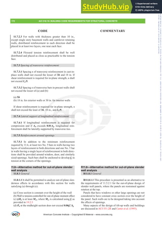 11.7.2.3 For walls with thickness greater than 10 in.,
except single story basement walls and cantilever retaining
walls, distributed reinforcement in each direction shall be
placed in at least two layers, one near each face.
11.7.2.4 Flexural tension reinforcement shall be well
distributed and placed as close as practicable to the tension
face.
11.7.3 6SDFLQJRIWUDQVYHUVHUHLQIRUFHPHQW
11.7.3.1 Spacing s of transverse reinforcement in cast-in-
place walls shall not exceed the lesser of 3h and 18 in. If
shear reinforcement is required for in-plane strength, s shall
not exceed Ɛw/5.
11.7.3.2 Spacing s of transverse bars in precast walls shall
not exceed the lesser of (a) and (b):
(a) 5h
(b) 18 in. for exterior walls or 30 in. for interior walls
If shear reinforcement is required for in-plane strength, s
shall not exceed the least of 3h, 18 in., and Ɛw/5.
11.7.4 /DWHUDOVXSSRUWRIORQJLWXGLQDOUHLQIRUFHPHQW
11.7.4.1 If longitudinal reinforcement is required for
compression and if Ast exceeds 0.01Ag, longitudinal rein-
forcement shall be laterally supported by transverse ties.
11.7.5 5HLQIRUFHPHQWDURXQGRSHQLQJV
11.7.5.1 In addition to the minimum reinforcement
required by 11.6, at least two No. 5 bars in walls having two
layers of reinforcement in both directions and one No. 5 bar
in walls having a single layer of reinforcement in both direc-
tions shall be provided around window, door, and similarly
sized openings. Such bars shall be anchored to develop fy in
tension at the corners of the openings.
11.8—Alternative method for out-of-plane slender
wall analysis
11.8.1 General
11.8.1.1 It shall be permitted to analyze out-of-plane slen-
GHUQHVV H൵HFWV LQ DFFRUGDQFH ZLWK WKLV VHFWLRQ IRU ZDOOV
satisfying (a) through (e):
(a) Cross section is constant over the height of the wall
E :DOOLVWHQVLRQFRQWUROOHGIRURXWRISODQHPRPHQWH൵HFW
F ࢥMn is at least Mcr, where Mcr is calculated using fr as
provided in 19.2.3
(d) Pu at the midheight section does not exceed 0.06fcƍAg
R11.8—Alternative method for out-of-plane slender
wall analysis
R11.8.1 General
R11.8.1.1 This procedure is presented as an alternative to
the requirements of 11.5.2.1 for the out-of-plane design of
slender wall panels, where the panels are restrained against
rotation at the top.
Panels that have windows or other large openings are not
considered to have constant cross section over the height of
the panel. Such walls are to be designed taking into account
WKHH൵HFWVRIRSHQLQJV
Many aspects of the design of tilt-up walls and buildings
are discussed in ACI 551.2R and Carter et al. (1993).
American Concrete Institute – Copyrighted © Material – www.concrete.org
172 ACI 318-19: BUILDING CODE REQUIREMENTS FOR STRUCTURAL CONCRETE
CODE COMMENTARY
for interi
red f
18
JL
for
0
nd Ɛw/5.
DOUHLQIRUFHPHQW
ent is required
it
for
Frs|uljkwhg#pdwhuldo#olfhqvhg#wr#Xqlyhuvlw|#ri#Wrurqwr#e|#Fodulydwh#Dqdo|wlfv#+XV,#OOF/#vxevfulswlrqv1whfkvwuhhw1frp/#grzqordghg#rq#534038064#49=3;=64#.3333#e|##Xqlyhuvlw|#ri#Wrurqwr#Xvhu1
#Qr#ixuwkhu#uhsurgxfwlrq#ru#glvwulexwlrq#lv#shuplwwhg1
 