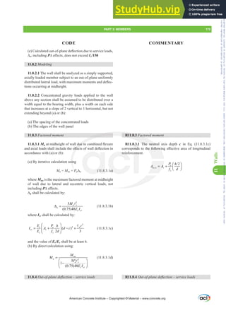 H DOFXODWHGRXWRISODQHGHÀHFWLRQGXHWRVHUYLFHORDGV
¨s, including P¨H൵HFWVGRHVQRWH[FHHGƐc/150
11.8.2 Modeling
11.8.2.1 The wall shall be analyzed as a simply supported,
axially loaded member subject to an out-of-plane uniformly
GLVWULEXWHGODWHUDOORDGZLWKPD[LPXPPRPHQWVDQGGHÀHF-
tions occurring at midheight.
11.8.2.2 Concentrated gravity loads applied to the wall
above any section shall be assumed to be distributed over a
width equal to the bearing width, plus a width on each side
that increases at a slope of 2 vertical to 1 horizontal, but not
extending beyond (a) or (b):
(a) The spacing of the concentrated loads
(b) The edges of the wall panel
11.8.3 )DFWRUHGPRPHQW
11.8.3.1 MuDWPLGKHLJKWRIZDOOGXHWRFRPELQHGÀH[XUH
DQGD[LDOORDGVVKDOOLQFOXGHWKHH൵HFWVRIZDOOGHÀHFWLRQLQ
accordance with (a) or (b):
(a) By iterative calculation using
Mu = Mua + Pu¨u (11.8.3.1a)
where Mua is the maximum factored moment at midheight
of wall due to lateral and eccentric vertical loads, not
including P¨H൵HFWV
¨u shall be calculated by:
2
5
(0.75)48
u c
u
c cr
M
E I
Δ =
A
(11.8.3.1b)
where Icr shall be calculated by:
3
2
( )
2 3
s u w
cr s
c y
E P c
h
I A d c
E f d
⎛ ⎞
= + − +
⎜ ⎟
⎝ ⎠
A
(11.8.3.1c)
and the value of Es/Ec shall be at least 6.
(b) By direct calculation using:
2
5
1
(0.75)48
ua
u
u c
c cr
M
M
P
E I
=
⎛ ⎞
−
⎜ ⎟
⎝ ⎠
A
(11.8.3.1d)
11.8.4 2XWRISODQHGHÀHFWLRQ±VHUYLFHORDGV
R11.8.3 )DFWRUHGPRPHQW
R11.8.3.1 The neutral axis depth c in Eq. (11.8.3.1c)
FRUUHVSRQGVWRWKHIROORZLQJH൵HFWLYHDUHDRIORQJLWXGLQDO
reinforcement.
,

u
se w s
y
P h
A A
f d
⎛ ⎞
= + ⎜ ⎟
⎝ ⎠
R11.8.4 2XWRISODQHGHÀHFWLRQ±VHUYLFHORDGV
American Concrete Institute – Copyrighted © Material – www.concrete.org
PART 3: MEMBERS 173
CODE COMMENTARY
11
Walls
WKHIROORZL
,
se w
,
A A
A
GXHWR
H൵HF
sin
P
R11.8.3 )DF
The neutra
(11.8. a)
rein eme
.3.
RQGV
l a
a
Frs|uljkwhg#pdwhuldo#olfhqvhg#wr#Xqlyhuvlw|#ri#Wrurqwr#e|#Fodulydwh#Dqdo|wlfv#+XV,#OOF/#vxevfulswlrqv1whfkvwuhhw1frp/#grzqordghg#rq#534038064#49=3;=64#.3333#e|##Xqlyhuvlw|#ri#Wrurqwr#Xvhu1
#Qr#ixuwkhu#uhsurgxfwlrq#ru#glvwulexwlrq#lv#shuplwwhg1
 