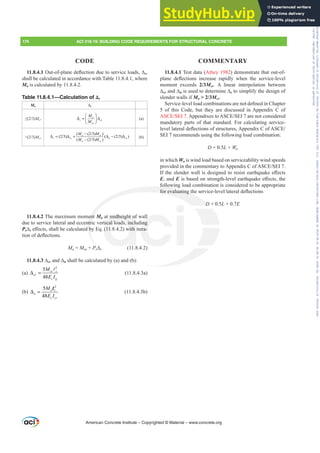 11.8.4.1 Test data (Athey 1982) demonstrate that out-of-
SODQH GHÀHFWLRQV LQFUHDVH UDSLGO ZKHQ WKH VHUYLFHOHYHO
moment exceeds 2/3Mcr. A linear interpolation between
¨cr and ¨n is used to determine ¨s to simplify the design of
slender walls if Ma  2/3Mcr.
6HUYLFHOHYHOORDGFRPELQDWLRQVDUHQRWGH¿QHGLQKDSWHU
5 of this Code, but they are discussed in Appendix C of
$6(6(,$SSHQGL[HVWR$6(6(,DUHQRWFRQVLGHUHG
mandatory parts of that standard. For calculating service-
OHYHOODWHUDOGHÀHFWLRQVRIVWUXFWXUHV$SSHQGL[RI$6(
SEI 7 recommends using the following load combination:
D + 0.5L + Wa
in which Wa is wind load based on serviceability wind speeds
SURYLGHGLQWKHFRPPHQWDUWR$SSHQGL[RI$6(6(,
,IWKHVOHQGHUZDOOLVGHVLJQHGWRUHVLVWHDUWKTXDNHH൵HFWV
E, and ELVEDVHGRQVWUHQJWKOHYHOHDUWKTXDNHH൵HFWVWKH
following load combination is considered to be appropriate
IRUHYDOXDWLQJWKHVHUYLFHOHYHOODWHUDOGHÀHFWLRQV
D + 0.5L + 0.7E
11.8.4.12XWRISODQHGHÀHFWLRQGXHWRVHUYLFHORDGV¨s,
shall be calculated in accordance with Table 11.8.4.1, where
Ma is calculated by 11.8.4.2.
Table 11.8.4.1—Calculation of Δs
Ma ¨s
”  Mcr
a
s cr
cr
M
M
⎛ ⎞
Δ = Δ
⎜ ⎟
⎝ ⎠
(a)
!  Mcr

 

a cr
s cr n cr
n cr
M M
M M
−
Δ = Δ + Δ − Δ
−
(b)
11.8.4.2 The maximum moment Ma at midheight of wall
due to service lateral and eccentric vertical loads, including
Ps¨sH൵HFWVVKDOOEHFDOFXODWHGE(T  ZLWKLWHUD-
WLRQRIGHÀHFWLRQV
Ma = Msa + Ps¨s (11.8.4.2)
¨cr and ¨n shall be calculated by (a) and (b):
(a)
2
5
48
cr c
cr
c g
M
E I
Δ =
A
(11.8.4.3a)
(b)
2
5
48
n c
n
c cr
M
E I
Δ =
l
(11.8.4.3b)
American Concrete Institute – Copyrighted © Material – www.concrete.org
174 ACI 318-19: BUILDING CODE REQUIREMENTS FOR STRUCTURAL CONCRETE
CODE COMMENTARY
follow
IRUHYDOXDWLQJWK
D
ent
ntri
E
¨
midheight of
tical loads, inclu
 ZLWK
ll
ing
HUD-
+ 0.
0
Frs|uljkwhg#pdwhuldo#olfhqvhg#wr#Xqlyhuvlw|#ri#Wrurqwr#e|#Fodulydwh#Dqdo|wlfv#+XV,#OOF/#vxevfulswlrqv1whfkvwuhhw1frp/#grzqordghg#rq#534038064#49=3;=64#.3333#e|##Xqlyhuvlw|#ri#Wrurqwr#Xvhu1
#Qr#ixuwkhu#uhsurgxfwlrq#ru#glvwulexwlrq#lv#shuplwwhg1
 