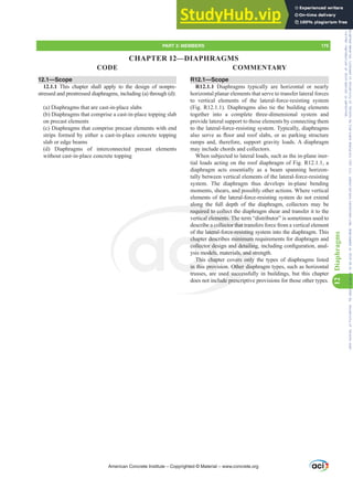 12.1—Scope
12.1.1 This chapter shall apply to the design of nonpre-
stressed and prestressed diaphragms, including (a) through (d):
(a) Diaphragms that are cast-in-place slabs
(b) Diaphragms that comprise a cast-in-place topping slab
on precast elements
(c) Diaphragms that comprise precast elements with end
strips formed by either a cast-in-place concrete topping
slab or edge beams
(d) Diaphragms of interconnected precast elements
without cast-in-place concrete topping
R12.1—Scope
R12.1.1 Diaphragms typically are horizontal or nearly
horizontal planar elements that serve to transfer lateral forces
to vertical elements of the lateral-force-resisting system
(Fig. R12.1.1). Diaphragms also tie the building elements
together into a complete three-dimensional system and
provide lateral support to those elements by connecting them
to the lateral-force-resisting system. Typically, diaphragms
DOVRVHUYHDVÀRRUDQGURRIVODEVRUDVSDUNLQJVWUXFWXUH
ramps and, therefore, support gravity loads. A diaphragm
may include chords and collectors.
When subjected to lateral loads, such as the in-plane iner-
tial loads acting on the roof diaphragm of Fig. R12.1.1, a
diaphragm acts essentially as a beam spanning horizon-
tally between vertical elements of the lateral-force-resisting
system. The diaphragm thus develops in-plane bending
moments, shears, and possibly other actions. Where vertical
elements of the lateral-force-resisting system do not extend
along the full depth of the diaphragm, collectors may be
required to collect the diaphragm shear and transfer it to the
vertical elements. The term “distributor” is sometimes used to
describe a collector that transfers force from a vertical element
of the lateral-force-resisting system into the diaphragm. This
chapter describes minimum requirements for diaphragm and
FROOHFWRUGHVLJQDQGGHWDLOLQJLQFOXGLQJFRQ¿JXUDWLRQDQDO-
ysis models, materials, and strength.
This chapter covers only the types of diaphragms listed
in this provision. Other diaphragm types, such as horizontal
trusses, are used successfully in buildings, but this chapter
does not include prescriptive provisions for those other types.
American Concrete Institute – Copyrighted © Material – www.concrete.org
PART 3: MEMBERS 175
CODE COMMENTARY
12
Diaphragms
ce-resisting
minimum
GGHWDLOLQJ
ls, and st
ers only
Other dia
d succes
clude presc
along
required to colle
al elements. Th
llector that t
chap
FROOHF
Thi
in thi
desc
UGH
dels
chap
prov
a c
atera
ans
n
CHAPTER 12—DIAPHRAGMS
Frs|uljkwhg#pdwhuldo#olfhqvhg#wr#Xqlyhuvlw|#ri#Wrurqwr#e|#Fodulydwh#Dqdo|wlfv#+XV,#OOF/#vxevfulswlrqv1whfkvwuhhw1frp/#grzqordghg#rq#534038064#49=3;=64#.3333#e|##Xqlyhuvlw|#ri#Wrurqwr#Xvhu1
#Qr#ixuwkhu#uhsurgxfwlrq#ru#glvwulexwlrq#lv#shuplwwhg1
 