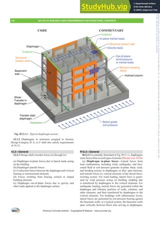 R12.2—General
R12.2.1 As partially illustrated in Fig. R12.1.1, diaphragms
resist forces from several types of actions (Moehle et al. 2010):
(a) Diaphragm in-plane forces—Lateral forces from
load combinations including wind, earthquake, and hori-
]RQWDOÀXLGRUVRLOSUHVVXUHJHQHUDWHLQSODQHVKHDUD[LDO
and bending actions in diaphragms as they span between,
and transfer forces to, vertical elements of the lateral-force-
resisting system. For wind loading, lateral force is gener-
ated by wind pressure acting on building cladding that
is transferred by diaphragms to the vertical elements. For
earthquake loading, inertial forces are generated within the
diaphragm and tributary portions of walls, columns, and
other elements, and then transferred by diaphragms to the
vertical elements. For buildings with subterranean levels,
lateral forces are generated by soil pressure bearing against
the basement walls; in a typical system, the basement walls
VSDQYHUWLFDOOEHWZHHQÀRRUVDOVRVHUYLQJDVGLDSKUDJPV
12.1.2 Diaphragms in structures assigned to Seismic
Design Category D, E, or F shall also satisfy requirements
of 18.12.
12.2—General
12.2.1 Design shall consider forces (a) through (e):
(a) Diaphragm in-plane forces due to lateral loads acting
on the building
(b) Diaphragm transfer forces
(c) Connection forces between the diaphragm and vertical
framing or nonstructural elements
(d) Forces resulting from bracing vertical or sloped
building elements
(e) Diaphragm out-of-plane forces due to gravity and
other loads applied to the diaphragm surface
Below grade
soil pressure
In-plane inertial loads
Gravity loads
Out-of-plane
wind pressure
or inertial loads
Thrust
Thrust
Inclined column
Moment resisting
frame
Distributor
Shear
Transfer in
diaphragm
Transfer slab/
diaphragm
Basement
wall
Structural
(shear) wall
Collector
Diaphragm
Collector
Structural (shear) wall
Fig. R12.1.1²7SLFDOGLDSKUDJPDFWLRQV
American Concrete Institute – Copyrighted © Material – www.concrete.org
176 ACI 318-19: BUILDING CODE REQUIREMENTS FOR STRUCTURAL CONCRETE
CODE COMMENTARY
Frs|uljkwhg#pdwhuldo#olfhqvhg#wr#Xqlyhuvlw|#ri#Wrurqwr#e|#Fodulydwh#Dqdo|wlfv#+XV,#OOF/#vxevfulswlrqv1whfkvwuhhw1frp/#grzqordghg#rq#534038064#49=3;=64#.3333#e|##Xqlyhuvlw|#ri#Wrurqwr#Xvhu1
#Qr#ixuwkhu#uhsurgxfwlrq#ru#glvwulexwlrq#lv#shuplwwhg1
 