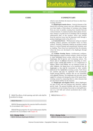 which in turn distribute the lateral soil forces to other force-
resisting elements.
(b) Diaphragm transfer forces—Vertical elements of the
ODWHUDOIRUFHUHVLVWLQJVVWHPPDKDYHGL൵HUHQWSURSHUWLHV
over their height, or their planes of resistance may change
from one story to another, creating force transfers between
vertical elements. A common location where planes of resis-
tance change is at grade level of a building with an enlarged
subterranean plan; at this location, forces may transfer
from the narrower tower into the basement walls through a
podium diaphragm (refer to Fig. R12.1.1).
(c) Connection forces—Wind pressure acting on exposed
building surfaces generates out-of-plane forces on those
surfaces. Similarly, earthquake shaking can produce inertial
forces in vertical framing and nonstructural elements such
as cladding. These forces are transferred from the elements
where the forces are developed to the diaphragm through
connections.
(d) Column bracing forces²$UFKLWHFWXUDO FRQ¿JXUD-
tions sometimes require inclined columns, which can result
in large horizontal thrusts acting within the plane of the
diaphragms due to gravity and overturning actions. The
WKUXVWVFDQDFWLQGL൵HUHQWGLUHFWLRQVGHSHQGLQJRQRULHQ-
tation of the column and whether it is in compression or
tension. Where these thrusts are not balanced locally by
other elements, the forces have to be transferred into the
diaphragm so they can be transmitted to other suitable
elements of the lateral-force-resisting system. Such forces
DUH FRPPRQ DQG PD EH VLJQL¿FDQW ZLWK HFFHQWULFDOO
loaded precast concrete columns that are not monolithic
with adjacent framing. The diaphragm also provides lateral
support to columns not designed as part of the lateral-force-
resisting system by connecting them to other elements that
provide lateral stability for the structure.
(e) Diaphragm out-of-plane forces—Most diaphragms
DUH SDUW RI ÀRRU DQG URRI IUDPLQJ DQG WKHUHIRUH VXSSRUW
gravity loads. The general building code may also require
consideration of out-of-plane forces due to wind uplift pres-
sure on a roof slab and vertical acceleration due to earth-
TXDNHH൵HFWV
R12.2.2 Refer to R7.2.1.
R12.3—Design limits
R12.3.1 0LQLPXPGLDSKUDJPWKLFNQHVV
12.2.27KHH൵HFWVRIVODERSHQLQJVDQGVODEYRLGVVKDOOEH
considered in design.
12.2.3 Materials
12.2.3.1 Design properties for concrete shall be selected to
be in accordance with Chapter 19.
12.2.3.2 Design properties for steel reinforcement shall be
selected to be in accordance with Chapter 20.
12.3—Design limits
12.3.1 0LQLPXPGLDSKUDJPWKLFNQHVV
American Concrete Institute – Copyrighted © Material – www.concrete.org
PART 3: MEMBERS 177
CODE COMMENTARY
12
Diaphragms
LQGL൵HUHQ
mn and w
se thrust
forces h
y can be
ateral-for
DQG PD
cast concr
adjacent fra
support t
( )
tions sometimes
rge horizontal t
due to gra
tatio
tensio
diaphr
elem
f th
Wh
eme
gm
s of
gms
FDQ
vity
ity
Frs|uljkwhg#pdwhuldo#olfhqvhg#wr#Xqlyhuvlw|#ri#Wrurqwr#e|#Fodulydwh#Dqdo|wlfv#+XV,#OOF/#vxevfulswlrqv1whfkvwuhhw1frp/#grzqordghg#rq#534038064#49=3;=64#.3333#e|##Xqlyhuvlw|#ri#Wrurqwr#Xvhu1
#Qr#ixuwkhu#uhsurgxfwlrq#ru#glvwulexwlrq#lv#shuplwwhg1
 