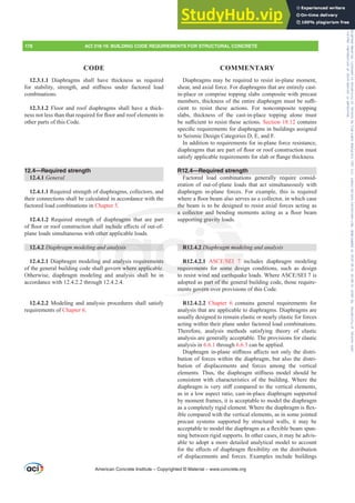 Diaphragms may be required to resist in-plane moment,
shear, and axial force. For diaphragms that are entirely cast-
in-place or comprise topping slabs composite with precast
PHPEHUVWKLFNQHVVRIWKHHQWLUHGLDSKUDJPPXVWEHVX൶-
cient to resist these actions. For noncomposite topping
slabs, thickness of the cast-in-place topping alone must
EHVX൶FLHQWWRUHVLVWWKHVHDFWLRQVSection 18.12 contains
VSHFL¿FUHTXLUHPHQWVIRUGLDSKUDJPVLQEXLOGLQJVDVVLJQHG
to Seismic Design Categories D, E, and F.
In addition to requirements for in-plane force resistance,
GLDSKUDJPVWKDWDUHSDUWRIÀRRURUURRIFRQVWUXFWLRQPXVW
VDWLVIDSSOLFDEOHUHTXLUHPHQWVIRUVODERUÀDQJHWKLFNQHVV
R12.4—Required strength
Factored load combinations generally require consid-
eration of out-of-plane loads that act simultaneously with
diaphragm in-plane forces. For example, this is required
ZKHUHDÀRRUEHDPDOVRVHUYHVDVDFROOHFWRULQZKLFKFDVH
the beam is to be designed to resist axial forces acting as
D FROOHFWRU DQG EHQGLQJ PRPHQWV DFWLQJ DV D ÀRRU EHDP
supporting gravity loads.
R12.4.2 'LDSKUDJPPRGHOLQJDQGDQDOVLV
R12.4.2.1 $6(6(,  includes diaphragm modeling
requirements for some design conditions, such as design
WRUHVLVWZLQGDQGHDUWKTXDNHORDGV:KHUH$6(6(,LV
adopted as part of the general building code, those require-
ments govern over provisions of this Code.
R12.4.2.2 Chapter 6 contains general requirements for
analysis that are applicable to diaphragms. Diaphragms are
usually designed to remain elastic or nearly elastic for forces
acting within their plane under factored load combinations.
Therefore, analysis methods satisfying theory of elastic
analysis are generally acceptable. The provisions for elastic
analysis in 6.6.1 through 6.6.3 can be applied.
'LDSKUDJPLQSODQHVWL൵QHVVD൵HFWVQRWRQOWKHGLVWUL-
bution of forces within the diaphragm, but also the distri-
bution of displacements and forces among the vertical
HOHPHQWV 7KXV WKH GLDSKUDJP VWL൵QHVV PRGHO VKRXOG EH
consistent with characteristics of the building. Where the
GLDSKUDJPLVYHUVWL൵FRPSDUHGWRWKHYHUWLFDOHOHPHQWV
as in a low aspect ratio, cast-in-place diaphragm supported
by moment frames, it is acceptable to model the diaphragm
DVDFRPSOHWHOULJLGHOHPHQW:KHUHWKHGLDSKUDJPLVÀH[-
ible compared with the vertical elements, as in some jointed
precast systems supported by structural walls, it may be
DFFHSWDEOHWRPRGHOWKHGLDSKUDJPDVDÀH[LEOHEHDPVSDQ-
ning between rigid supports. In other cases, it may be advis-
able to adopt a more detailed analytical model to account
IRUWKHH൵HFWVRIGLDSKUDJPÀH[LELOLWRQWKHGLVWULEXWLRQ
of displacements and forces. Examples include buildings
12.3.1.1 Diaphragms shall have thickness as required
IRU VWDELOLW VWUHQJWK DQG VWL൵QHVV XQGHU IDFWRUHG ORDG
combinations.
12.3.1.2 Floor and roof diaphragms shall have a thick-
QHVVQRWOHVVWKDQWKDWUHTXLUHGIRUÀRRUDQGURRIHOHPHQWVLQ
other parts of this Code.
12.4—Required strength
12.4.1 General
12.4.1.1 Required strength of diaphragms, collectors, and
their connections shall be calculated in accordance with the
factored load combinations in Chapter 5.
12.4.1.2 Required strength of diaphragms that are part
RIÀRRURUURRIFRQVWUXFWLRQVKDOOLQFOXGHH൵HFWVRIRXWRI
plane loads simultaneous with other applicable loads.
12.4.2 'LDSKUDJPPRGHOLQJDQGDQDOVLV
12.4.2.1 Diaphragm modeling and analysis requirements
of the general building code shall govern where applicable.
Otherwise, diaphragm modeling and analysis shall be in
accordance with 12.4.2.2 through 12.4.2.4.
12.4.2.2 Modeling and analysis procedures shall satisfy
requirements of Chapter 6.
American Concrete Institute – Copyrighted © Material – www.concrete.org
178 ACI 318-19: BUILDING CODE REQUIREMENTS FOR STRUCTURAL CONCRETE
CODE COMMENTARY
JPPRGH
(6(, 
some de
DQGHDUWK
part of the
ts govern ov
the be
D FROOHFWRU DQG
orting gravity lo
hragms th
QFOXG
her a
DQ
g
ll g
an
OVLV
nalysis requirem
rn where applic
i
R12
R12
requi
ents
le.
4.2 '
4.2.1
ment
Frs|uljkwhg#pdwhuldo#olfhqvhg#wr#Xqlyhuvlw|#ri#Wrurqwr#e|#Fodulydwh#Dqdo|wlfv#+XV,#OOF/#vxevfulswlrqv1whfkvwuhhw1frp/#grzqordghg#rq#534038064#49=3;=64#.3333#e|##Xqlyhuvlw|#ri#Wrurqwr#Xvhu1
#Qr#ixuwkhu#uhsurgxfwlrq#ru#glvwulexwlrq#lv#shuplwwhg1
 