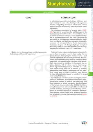 LQ ZKLFK GLDSKUDJP DQG YHUWLFDO HOHPHQW VWL൵QHVVHV KDYH
approximately the same value, buildings with large force
transfers, and parking structures in which ramps connect
EHWZHHQÀRRUVDQGDFWHVVHQWLDOODVEUDFLQJHOHPHQWVZLWKLQ
the building.
For diaphragms constructed of concrete slabs, $6(
SEI 7 permits the assumption of a rigid diaphragm if the
diaphragm aspect ratio falls within a prescribed limit, which
LVGL൵HUHQWIRUZLQGDQGHDUWKTXDNHORDGVDQGLIWKHVWUXFWXUH
KDVQRKRUL]RQWDOLUUHJXODULWLHV$6(6(,SURYLVLRQVGR
not prohibit the rigid diaphragm assumption for other condi-
tions, provided the rigid diaphragm assumption is reasonably
consistent with anticipated behavior. Cast-in-place concrete
diaphragms designed with the rigid-diaphragm assumption
have a long history of satisfactory performance even though
WKHPDIDOORXWVLGHWKH$6(6(,LQGH[YDOXHV
R12.4.2.3Forlow-aspect-ratiodiaphragmsthatareentirely
cast-in-place or comprise a cast-in-place topping slab on
precast elements, the diaphragm is often modeled as a rigid
HOHPHQWVXSSRUWHGEÀH[LEOHYHUWLFDOHOHPHQWV+RZHYHU
H൵HFWVRIGLDSKUDJPÀH[LELOLWVKRXOGEHFRQVLGHUHGZKHUH
VXFKH൵HFWVZLOOPDWHULDOOD൵HFWFDOFXODWHGGHVLJQDFWLRQV
6XFKH൵HFWVVKRXOGEHFRQVLGHUHGIRUGLDSKUDJPVWKDWXVH
precast elements, with or without a cast-in-place topping.
Where large transfer forces occur, as outlined in R12.2.1(b),
more realistic design forces can be obtained by modeling
GLDSKUDJPLQSODQHVWL൵QHVV'LDSKUDJPVZLWKORQJVSDQV
large cutout areas, or other irregularities may develop
in-plane deformations that should be considered in design
(refer to Fig. R12.4.2.3a).
For a diaphragm considered rigid in its own plane, and for
semi-rigid diaphragms, the diaphragm internal force distri-
bution can be obtained by modeling it as a horizontal rigid
EHDP VXSSRUWHG RQ VSULQJV UHSUHVHQWLQJ ODWHUDO VWL൵QHVVHV
RIWKHYHUWLFDOHOHPHQWV UHIHUWR)LJ5E (൵HFWV
of in-plane eccentricity between applied forces and vertical
element resistances, resulting in overall building torsion,
should be included in the analysis. Elements of the lateral-
force-resisting system aligned in the orthogonal direction
can participate in resisting diaphragm plan rotation (Moehle
et al. 2010).
12.4.2.3 Any set of reasonable and consistent assumptions
IRUGLDSKUDJPVWL൵QHVVVKDOOEHSHUPLWWHG
American Concrete Institute – Copyrighted © Material – www.concrete.org
PART 3: MEMBERS 179
CODE COMMENTARY
12
Diaphragms
OPDWHULDOO
OGEHFRQV
with or w
r forces o
gn forces
QHVWL൵QHV
reas, or
formations
r to Fig. R12
For a d
cast in
precast element
HQWVXSSRUWHGE
DSKUDJPÀH
6XFK
precas
more
GLDSK
l
൵HFW
elem
arge
alis
JP
RIGL
൵HFWV
[LEL
E
Frs|uljkwhg#pdwhuldo#olfhqvhg#wr#Xqlyhuvlw|#ri#Wrurqwr#e|#Fodulydwh#Dqdo|wlfv#+XV,#OOF/#vxevfulswlrqv1whfkvwuhhw1frp/#grzqordghg#rq#534038064#49=3;=64#.3333#e|##Xqlyhuvlw|#ri#Wrurqwr#Xvhu1
#Qr#ixuwkhu#uhsurgxfwlrq#ru#glvwulexwlrq#lv#shuplwwhg1
 