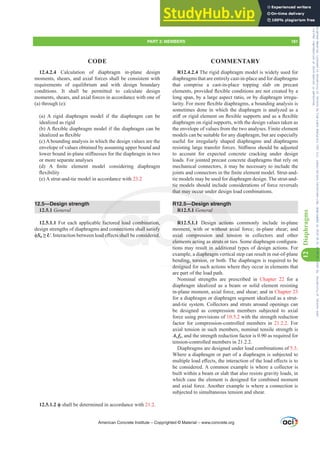 12.4.2.4 Calculation of diaphragm in-plane design
moments, shears, and axial forces shall be consistent with
requirements of equilibrium and with design boundary
conditions. It shall be permitted to calculate design
moments, shears, and axial forces in accordance with one of
(a) through (e):
(a) A rigid diaphragm model if the diaphragm can be
idealized as rigid
E $ÀH[LEOHGLDSKUDJPPRGHOLIWKHGLDSKUDJPFDQEH
LGHDOL]HGDVÀH[LEOH
(c) A bounding analysis in which the design values are the
envelope of values obtained by assuming upper bound and
ORZHUERXQGLQSODQHVWL൵QHVVHVIRUWKHGLDSKUDJPLQWZR
or more separate analyses
G  $ ¿QLWH HOHPHQW PRGHO FRQVLGHULQJ GLDSKUDJP
ÀH[LELOLW
(e) A strut-and-tie model in accordance with 23.2
12.5—Design strength
12.5.1 General
12.5.1.1 For each applicable factored load combination,
design strengths of diaphragms and connections shall satisfy
ࢥSn•U,QWHUDFWLRQEHWZHHQORDGH൵HFWVVKDOOEHFRQVLGHUHG
ࢥ shall be determined in accordance with 21.2.
R12.4.2.4 The rigid diaphragm model is widely used for
diaphragms that are entirely cast-in-place and for diaphragms
that comprise a cast-in-place topping slab on precast
HOHPHQWVSURYLGHGÀH[LEOHFRQGLWLRQVDUHQRWFUHDWHGED
long span, by a large aspect ratio, or by diaphragm irregu-
ODULW)RUPRUHÀH[LEOHGLDSKUDJPVDERXQGLQJDQDOVLVLV
sometimes done in which the diaphragm is analyzed as a
VWL൵RUULJLGHOHPHQWRQÀH[LEOHVXSSRUWVDQGDVDÀH[LEOH
diaphragm on rigid supports, with the design values taken as
the envelope of values from the two analyses. Finite element
models can be suitable for any diaphragm, but are especially
useful for irregularly shaped diaphragms and diaphragms
UHVLVWLQJODUJHWUDQVIHUIRUFHV6WL൵QHVVVKRXOGEHDGMXVWHG
to account for expected concrete cracking under design
loads. For jointed precast concrete diaphragms that rely on
mechanical connectors, it may be necessary to include the
MRLQWVDQGFRQQHFWRUVLQWKH¿QLWHHOHPHQWPRGHO6WUXWDQG
tie models may be used for diaphragm design. The strut-and-
tie models should include considerations of force reversals
that may occur under design load combinations.
R12.5—Design strength
R12.5.1 General
R12.5.1.1 Design actions commonly include in-plane
moment, with or without axial force; in-plane shear; and
axial compression and tension in collectors and other
HOHPHQWVDFWLQJDVVWUXWVRUWLHV6RPHGLDSKUDJPFRQ¿JXUD-
tions may result in additional types of design actions. For
example, a diaphragm vertical step can result in out-of-plane
bending, torsion, or both. The diaphragm is required to be
designed for such actions where they occur in elements that
are part of the load path.
Nominal strengths are prescribed in Chapter 22 for a
diaphragm idealized as a beam or solid element resisting
in-plane moment, axial force, and shear; and in Chapter 23
for a diaphragm or diaphragm segment idealized as a strut-
and-tie system. Collectors and struts around openings can
be designed as compression members subjected to axial
force using provisions of 10.5.2 with the strength reduction
factor for compression-controlled members in 21.2.2. For
axial tension in such members, nominal tensile strength is
As fy, and the strength reduction factor is 0.90 as required for
tension-controlled members in 21.2.2.
Diaphragms are designed under load combinations of 5.3.
Where a diaphragm or part of a diaphragm is subjected to
PXOWLSOHORDGH൵HFWVWKHLQWHUDFWLRQRIWKHORDGH൵HFWVLVWR
be considered. A common example is where a collector is
built within a beam or slab that also resists gravity loads, in
which case the element is designed for combined moment
and axial force. Another example is where a connection is
subjected to simultaneous tension and shear.
American Concrete Institute – Copyrighted © Material – www.concrete.org
PART 3: MEMBERS 181
CODE COMMENTARY
12
Diaphragms
ral
n actions
without ax
and ten
VVWUXWVRU
lt in add
diaphragm
ding, torsion,
designed
e f
an
DG
tie
that may occur u
sign stren
d load combina
nnections shall sa
VVKDOOEHFRQVLG
on,
isfy
UHG
R12
axial
HOHP
5.1.1
t, w
omp
VDF
De
5.1 G
gth
th
Frs|uljkwhg#pdwhuldo#olfhqvhg#wr#Xqlyhuvlw|#ri#Wrurqwr#e|#Fodulydwh#Dqdo|wlfv#+XV,#OOF/#vxevfulswlrqv1whfkvwuhhw1frp/#grzqordghg#rq#534038064#49=3;=64#.3333#e|##Xqlyhuvlw|#ri#Wrurqwr#Xvhu1
#Qr#ixuwkhu#uhsurgxfwlrq#ru#glvwulexwlrq#lv#shuplwwhg1
 
