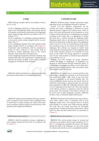 12.5.1.3 Design strengths shall be in accordance with (a),
(b), (c), or (d):
(a) For a diaphragm idealized as a beam whose depth is
equal to the full diaphragm depth, with moment resisted
by boundary reinforcement concentrated at the diaphragm
edges, design strengths shall be in accordance with 12.5.2
through 12.5.4.
(b) For a diaphragm or a diaphragm segment modeled as
a strut-and-tie system, design strengths shall be in accor-
dance with 23.3.
F )RUDGLDSKUDJPLGHDOL]HGZLWKD¿QLWHHOHPHQWPRGHO
design strengths shall be in accordance with Chapter 22.
Nonuniform shear distributions shall be considered in
design for shear. Collectors in such designs shall be
provided to transfer diaphragm shears to the vertical
elements of the lateral-force-resisting system.
(d) For a diaphragm designed by alternative methods, such
methods shall satisfy the requirements of equilibrium and
shall provide design strengths at least equal to required
strengths for all elements in the load path.
12.5.1.4 It shall be permitted to use precompression from
prestressed reinforcement to resist diaphragm forces.
12.5.1.5 If nonprestressed, bonded prestressing reinforce-
ment is designed to resist collector forces, diaphragm shear,
or tension due to in-plane moment, the value of steel stress
used to calculate resistance shall not exceed the lesser of the
VSHFL¿HGLHOGVWUHQJWKDQGSVL
12.5.2 0RPHQWDQGD[LDOIRUFH
12.5.2.1 It shall be permitted to design a diaphragm to
resist in-plane moment and axial force in accordance with
22.3 and 22.4.
R12.5.1.3 'L൵HUHQW GHVLJQ VWUHQJWK UHTXLUHPHQWV DSSO
depending on how the diaphragm load-path is idealized.
Section 12.5.1.3(a) addresses requirements for the
common case where a diaphragm is idealized as a beam
spanning between supports and resisting forces within its
plane, with chord reinforcement at the boundaries to resist
in-plane moment and axial force. If diaphragms are designed
according to this model, then it is appropriate to assume
WKDW VKHDU ÀRZ LV XQLIRUP WKURXJK WKH GLDSKUDJP GHSWK
Diaphragm depth refers to the dimension measured in the
direction of lateral forces within the plane of the diaphragm
(refer to Fig. R12.4.2.3a). If vertical elements of the lateral-
force-resisting system do not extend the full depth of the
diaphragm, then collectors are required to transfer shear
acting along the remaining portions of the diaphragm depth
to the vertical elements. Sections 12.5.2 through 12.5.4 are
based on this model. This design approach is acceptable
even if some of the moment is resisted by precompression
as provided by 12.5.1.4.
Sections 12.5.1.3(b) through (d) permit alternative
methods for design of diaphragms. If diaphragms are
designed to resist moment through distributed chords, or
LIGLDSKUDJPVDUHGHVLJQHGDFFRUGLQJWRVWUHVV¿HOGVGHWHU-
PLQHG E ¿QLWHHOHPHQW DQDOVLV WKHQ QRQXQLIRUP VKHDU
ÀRZVKRXOGEHWDNHQLQWRDFFRXQW
R12.5.1.4,QWKHWSLFDOFDVHRIDSUHVWUHVVHGÀRRUVODE
prestressing is required, at a minimum, to resist the factored
load combination 1.2D + 1.6L, where L may have been
reduced as permitted by the general building code. For
wind or earthquake design, however, the gravity load to be
resisted by prestressing is reduced because the governing
load combination is 1.2D + f1L + (W or E), where f1 is either
1.0 or 0.5 depending on the nature of L. Thus, only a portion
RI WKH H൵HFWLYH SUHVWUHVV LV UHTXLUHG WR UHVLVW WKH UHGXFHG
JUDYLWORDGV7KHUHPDLQGHURIWKHH൵HFWLYHSUHVWUHVVFDQ
be used to resist in-plane diaphragm moments. Additional
moment, if any, is resisted by added reinforcement.
R12.5.1.5 Nonprestressed bonded prestressing reinforce-
ment, either strand or bars, is sometimes used to resist
diaphragm design forces. The imposed limit on assumed
yield strength is to control crack width and joint opening.
The Code does not include provisions for developing
nonprestressed, bonded prestressing reinforcement. Stress
limits for other provided reinforcement are prescribed in
Chapter 20.
R12.5.2 0RPHQWDQGD[LDOIRUFH
R12.5.2.1 This section permits design for moment and
axial force in accordance with the usual assumptions of 22.3
and 22.4, including the assumption that strains vary linearly
through the depth of the diaphragm. In most cases, design
for moment and axial force can be accomplished satisfacto-
American Concrete Institute – Copyrighted © Material – www.concrete.org
182 ACI 318-19: BUILDING CODE REQUIREMENTS FOR STRUCTURAL CONCRETE
CODE COMMENTARY
UHGHVLJQHG
OHPHQW DQ
QLQWRDFF
WSLFDOF
quired, at
on 1.2D
permitted
d or earthqua
resisted
m and
qual to required
path.
to
st d
as pro
Sections 12.
ods for design
resist mom
precompression
hragm forces.
om
PLQ
ÀRZV
R12
prest
l
E ¿
RXOG
5.1.4
sing
d to
KUDJP
ent
nt
Frs|uljkwhg#pdwhuldo#olfhqvhg#wr#Xqlyhuvlw|#ri#Wrurqwr#e|#Fodulydwh#Dqdo|wlfv#+XV,#OOF/#vxevfulswlrqv1whfkvwuhhw1frp/#grzqordghg#rq#534038064#49=3;=64#.3333#e|##Xqlyhuvlw|#ri#Wrurqwr#Xvhu1
#Qr#ixuwkhu#uhsurgxfwlrq#ru#glvwulexwlrq#lv#shuplwwhg1
 