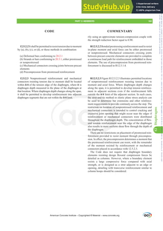 12.5.2.2Itshallbepermittedtoresisttensionduetomoment
by (a), (b), (c), or (d), or those methods in combination:
(a) Deformed bars conforming to 20.2.1
(b) Strands or bars conforming to 20.3.1, either prestressed
or nonprestressed
(c) Mechanical connectors crossing joints between precast
elements
(d) Precompression from prestressed reinforcement
12.5.2.3 Nonprestressed reinforcement and mechanical
connectors resisting tension due to moment shall be located
within h/4 of the tension edge of the diaphragm, where h is
diaphragm depth measured in the plane of the diaphragm at
that location. Where diaphragm depth changes along the span,
it shall be permitted to develop reinforcement into adjacent
diaphragm segments that are not within the h/4 limit.
rily using an approximate tension-compression couple with
the strength reduction factor equal to 0.90.
R12.5.2.2 Bonded prestressing reinforcement used to resist
in-plane moment and axial force can be either prestressed
or nonprestressed. Mechanical connectors crossing joints
between precast concrete elements are provided to complete
a continuous load path for reinforcement embedded in those
elements. The use of precompression from prestressed rein-
forcement is discussed in R12.5.1.4.
R12.5.2.3 Figure R12.5.2.3 illustrates permitted locations
of nonprestressed reinforcement resisting tension due to
moment and axial force. Where diaphragm depth changes
along the span, it is permitted to develop tension reinforce-
ment in adjacent sections even if the reinforcement falls
outside the h/4 limit of the adjacent section. In such cases,
the strut-and-tie method or elastic plane stress analysis can
be used to determine bar extensions and other reinforce-
ment requirements to provide continuity across the step. The
restriction on location of nonprestressed reinforcement and
mechanical connectors is intended to control cracking and
excessive joint opening that might occur near the edges if
reinforcement or mechanical connectors were distributed
WKURXJKRXWWKHGLDSKUDJPGHSWK7KHFRQFHQWUDWLRQRIÀH[-
ural tension reinforcement near the edge of the diaphragm
DOVRUHVXOWVLQPRUHXQLIRUPVKHDUÀRZWKURXJKWKHGHSWKRI
the diaphragm.
There are no restrictions on placement of prestressed rein-
forcement provided to resist moment through precompres-
VLRQ,QH൵HFWWKHSUHFRPSUHVVLRQGHWHUPLQHVDPRPHQWWKDW
the prestressed reinforcement can resist, with the remainder
of the moment resisted by reinforcement or mechanical
connectors placed in accordance with 12.5.2.3.
The Code does not require that diaphragm boundary
HOHPHQWV UHVLVWLQJ GHVLJQ ÀH[XUDO FRPSUHVVLRQ IRUFHV EH
detailed as columns. However, where a boundary element
resists a large compressive force compared with axial
strength, or is designed as a strut adjacent to an edge or
opening, detailing with transverse reinforcement similar to
column hoops should be considered.
American Concrete Institute – Copyrighted © Material – www.concrete.org
PART 3: MEMBERS 183
CODE COMMENTARY
12
Diaphragms
cation of n
ctors is in
ning that
mechanica
SKUDJPG
orcement
PRUHXQLI
gm.
here are no re
forcemen
jacent
4 limit.
ou
the strut-and-tie
ed to determin
ements to pro
mec
exces
KURXJ
ural
ical
ve jo
eme
RXW
sion
quir
on o
vid
vid
Frs|uljkwhg#pdwhuldo#olfhqvhg#wr#Xqlyhuvlw|#ri#Wrurqwr#e|#Fodulydwh#Dqdo|wlfv#+XV,#OOF/#vxevfulswlrqv1whfkvwuhhw1frp/#grzqordghg#rq#534038064#49=3;=64#.3333#e|##Xqlyhuvlw|#ri#Wrurqwr#Xvhu1
#Qr#ixuwkhu#uhsurgxfwlrq#ru#glvwulexwlrq#lv#shuplwwhg1
 