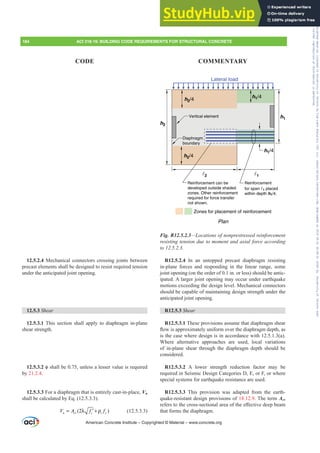 12.5.2.4 Mechanical connectors crossing joints between
precast elements shall be designed to resist required tension
under the anticipated joint opening.
12.5.3 Shear
12.5.3.1 This section shall apply to diaphragm in-plane
shear strength.
12.5.3.2 ࢥVKDOOEHXQOHVVDOHVVHUYDOXHLVUHTXLUHG
by 21.2.4.
12.5.3.3 For a diaphragm that is entirely cast-in-place, Vn
shall be calculated by Eq. (12.5.3.3).
)
(2 c
n cv t y
V f
A f
= λ + ρ
′ (12.5.3.3)
Plan
h2
h1
Zones for placement of reinforcement
Vertical element
Diaphragm
boundary
Lateral load
1
2
h2/4
h2/4 h1/4
h1/4
Reinforcement
for span 1 placed
within depth h1/4.
Reinforcement can be
developed outside shaded
zones. Other reinforcement
required for force transfer
not shown.
Fig. R12.5.2.3²/RFDWLRQVRIQRQSUHVWUHVVHGUHLQIRUFHPHQW
UHVLVWLQJWHQVLRQGXHWRPRPHQWDQGD[LDOIRUFHDFFRUGLQJ
WR
R12.5.2.4 In an untopped precast diaphragm resisting
in-plane forces and responding in the linear range, some
joint opening (on the order of 0.1 in. or less) should be antic-
ipated. A larger joint opening may occur under earthquake
motions exceeding the design level. Mechanical connectors
should be capable of maintaining design strength under the
anticipated joint opening.
R12.5.3 Shear
R12.5.3.1 These provisions assume that diaphragm shear
ÀRZLVDSSUR[LPDWHOXQLIRUPRYHUWKHGLDSKUDJPGHSWKDV
is the case where design is in accordance with 12.5.1.3(a).
Where alternative approaches are used, local variations
of in-plane shear through the diaphragm depth should be
considered.
R12.5.3.2 A lower strength reduction factor may be
required in Seismic Design Categories D, E, or F, or where
special systems for earthquake resistance are used.
R12.5.3.3 This provision was adapted from the earth-
quake-resistant design provisions of 18.12.9. The term Acv
UHIHUVWRWKHFURVVVHFWLRQDODUHDRIWKHH൵HFWLYHGHHSEHDP
that forms the diaphragm.
American Concrete Institute – Copyrighted © Material – www.concrete.org
184 ACI 318-19: BUILDING CODE REQUIREMENTS FOR STRUCTURAL CONCRETE
CODE COMMENTARY
Frs|uljkwhg#pdwhuldo#olfhqvhg#wr#Xqlyhuvlw|#ri#Wrurqwr#e|#Fodulydwh#Dqdo|wlfv#+XV,#OOF/#vxevfulswlrqv1whfkvwuhhw1frp/#grzqordghg#rq#534038064#49=3;=64#.3333#e|##Xqlyhuvlw|#ri#Wrurqwr#Xvhu1
#Qr#ixuwkhu#uhsurgxfwlrq#ru#glvwulexwlrq#lv#shuplwwhg1
 