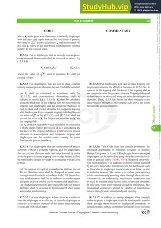 R12.5.3.5 For diaphragms with cast-in-place topping slab
RQSUHFDVWHOHPHQWVWKHH൵HFWLYHWKLFNQHVVLQ D LV
reduced to the topping slab thickness if the topping slab is
not composite with the precast elements. Topping slabs tend
to develop cracks above and along the joints between precast
elements. Thus, 12.5.3.5(b) limits the shear strength to the
shear-friction strength of the topping slab above the joints
between the precast elements.
R12.5.3.6 This Code does not contain provisions for
untopped diaphragms in buildings assigned to Seismic
Design Categories D, E, and F. Diaphragm shear in untopped
diaphragms can be resisted by using shear-friction reinforce-
ment in grouted joints (FEMA P751). Required shear-fric-
tion reinforcement is in addition to reinforcement required
by design to resist other tensile forces in the diaphragm, such
as those due to diaphragm moment and axial force, or due
to collector tension. The intent is to reduce joint opening
while simultaneously resisting shear through shear-friction.
Alternatively, or additionally, mechanical connectors can
be used to transfer shear across joints of precast elements.
In this case, some joint opening should be anticipated. The
mechanical connectors should be capable of maintaining
design strength under anticipated joint opening.
R12.5.3.7 In addition to having adequate shear strength
within its plane, a diaphragm should be reinforced to transfer
shear through shear-friction or mechanical connectors to
collectorsandtoverticalelementsofthelateral-force-resisting
where Acv is the gross area of concrete bounded by diaphragm
web thickness and depth, reduced by void areas if present;
the value of ′
c
f used to calculate Vn shall not exceed 100
psi; and ȡt refers to the distributed reinforcement oriented
parallel to the in-plane shear.
12.5.3.4 For a diaphragm that is entirely cast-in-place,
cross-sectional dimensions shall be selected to satisfy Eq.
(12.5.3.4).
8 c
u cv
V f
A
≤ φ ′ (12.5.3.4)
where the value of ′
c
f used to calculate Vn shall not
exceed 100 psi.
12.5.3.5 For diaphragms that are cast-in-place concrete
WRSSLQJVODEVRQSUHFDVWHOHPHQWV D DQG E VKDOOEHVDWLV¿HG
(a) Vn shall be calculated in accordance with Eq.
(12.5.3.3), and cross-sectional dimensions shall be
selected to satisfy Eq. (12.5.3.4). Acv shall be calculated
using the thickness of the topping slab for noncomposite
topping slab diaphragms and the combined thickness of
cast-in-place and precast elements for composite topping
slab diaphragms. For composite topping slab diaphragms,
the value of fcƍ in Eq. (12.5.3.3) and (12.5.3.4) shall not
exceed the lesser of fcƍ for the precast members and fcƍ for
the topping slab.
(b) Vn shall not exceed the value calculated in accordance
with the shear-friction provisions of 22.9 considering the
thickness of the topping slab above joints between precast
elements in noncomposite and composite topping slab
diaphragms and the reinforcement crossing the joints
between the precast members.
12.5.3.6 For diaphragms that are interconnected precast
elements without a concrete topping, and for diaphragms
that are precast elements with end strips formed by either
a cast-in-place concrete topping slab or edge beams, it shall
be permitted to design for shear in accordance with (a), (b),
or both.
(a) The nominal strength of grouted joints shall not exceed
80 psi. Reinforcement shall be designed to resist shear
through shear-friction in accordance with 22.9. Shear-fric-
tion reinforcement shall be in addition to reinforcement
designed to resist tension due to moment and axial force.
(b) Mechanical connectors crossing joints between precast
elements shall be designed to resist required shear under
anticipated joint opening.
12.5.3.7 For any diaphragm, where shear is transferred
from the diaphragm to a collector, or from the diaphragm or
collector to a vertical element of the lateral-force-resisting
system, (a) or (b) shall apply:
American Concrete Institute – Copyrighted © Material – www.concrete.org
PART 3: MEMBERS 185
CODE COMMENTARY
12
Diaphragms
cast elemen
ab
not co
to develop crack
ents. Thus, 12.5
n strength o
h Eq.
sions shall be
cv shall b
g slab
the c
men
site
3.
p
c
composite top
ing slab diaphra
d (12.5.3.4) shal
t members and f
d i
g
ms,
not
for
ictio
n the
f th
th
Frs|uljkwhg#pdwhuldo#olfhqvhg#wr#Xqlyhuvlw|#ri#Wrurqwr#e|#Fodulydwh#Dqdo|wlfv#+XV,#OOF/#vxevfulswlrqv1whfkvwuhhw1frp/#grzqordghg#rq#534038064#49=3;=64#.3333#e|##Xqlyhuvlw|#ri#Wrurqwr#Xvhu1
#Qr#ixuwkhu#uhsurgxfwlrq#ru#glvwulexwlrq#lv#shuplwwhg1
 