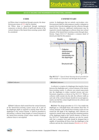system. In diaphragms that are entirely cast-in-place, rein-
forcement provided for other purposes usually is adequate to
transfer force from the diaphragm into the collectors through
shear-friction. However, additional reinforcement may be
required to transfer diaphragm or collector shear into vertical
elements of the lateral-force-resisting system through shear-
friction. Figure R12.5.3.7 illustrates a common detail of
dowels provided for this purpose.
Dowels
Structural wall
Collector
reinforcement
distributed
transversely into
the diaphragm
Cold joint
Fig. R12.5.3.7—Typical detail showing dowels provided for
shear transfer to a structural wall through shear-friction.
R12.5.4 Collectors
A collector is a region of a diaphragm that transfers forces
between the diaphragm and a vertical element of the lateral-
force-resisting system. A collector can extend transversely
into the diaphragm to reduce nominal stresses and rein-
forcement congestion, as shown in Fig. R12.5.3.7. Where a
collector width extends into the slab, the collector width on
each side of the vertical element should not exceed approxi-
mately one-half the contact length between the collector and
the vertical element.
R12.5.4.1 The design procedure in 12.5.1.3(a) models the
GLDSKUDJPDVDIXOOGHSWKEHDPZLWKXQLIRUPVKHDUÀRZ,I
vertical elements of the lateral-force-resisting system do not
extend the full depth of the diaphragm, then collectors are
required to transfer shear acting along the remaining portions
of the diaphragm depth to the vertical element, as shown in
Fig. R12.5.4.1. Partial-depth collectors can also be consid-
ered, but a complete force path should be designed that is
capable of transmitting all forces from the diaphragm to the
collector and into the vertical elements (Moehle et al. 2010).
(a) Where shear is transferred through concrete, the shear-
friction provisions of 22.9VKDOOEHVDWLV¿HG
(b) Where shear is transferred through mechanical
FRQQHFWRUVRUGRZHOVH൵HFWVRIXSOLIWDQGURWDWLRQRIWKH
vertical element of the lateral-force-resisting system shall
be considered.
12.5.4 Collectors
12.5.4.1 Collectors shall extend from the vertical elements
of the lateral-force-resisting system across all or part of
the diaphragm depth as required to transfer shear from the
diaphragm to the vertical element. It shall be permitted to
discontinue a collector along lengths of vertical elements of
the lateral-force-resisting system where transfer of design
collector forces is not required.
American Concrete Institute – Copyrighted © Material – www.concrete.org
186 ACI 318-19: BUILDING CODE REQUIREMENTS FOR STRUCTURAL CONCRETE
CODE COMMENTARY
Frs|uljkwhg#pdwhuldo#olfhqvhg#wr#Xqlyhuvlw|#ri#Wrurqwr#e|#Fodulydwh#Dqdo|wlfv#+XV,#OOF/#vxevfulswlrqv1whfkvwuhhw1frp/#grzqordghg#rq#534038064#49=3;=64#.3333#e|##Xqlyhuvlw|#ri#Wrurqwr#Xvhu1
#Qr#ixuwkhu#uhsurgxfwlrq#ru#glvwulexwlrq#lv#shuplwwhg1
 