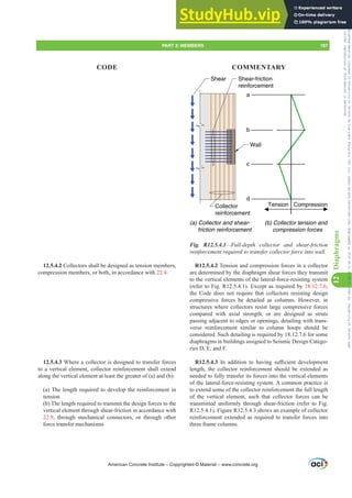 Compression
Tension
a
b
c
d
(b) Collector tension and
compression forces
Collector
reinforcement
Shear-friction
reinforcement
Shear
Wall
(a) Collector and shear-
friction reinforcement
Fig. R12.5.4.1—Full-depth collector and shear-friction
UHLQIRUFHPHQWUHTXLUHGWRWUDQVIHUFROOHFWRUIRUFHLQWRZDOO
R12.5.4.2 Tension and compression forces in a collector
are determined by the diaphragm shear forces they transmit
to the vertical elements of the lateral-force-resisting system
(refer to Fig. R12.5.4.1). Except as required by 18.12.7.6,
the Code does not require that collectors resisting design
compressive forces be detailed as columns. However, in
structures where collectors resist large compressive forces
compared with axial strength, or are designed as struts
passing adjacent to edges or openings, detailing with trans-
verse reinforcement similar to column hoops should be
considered. Such detailing is required by 18.12.7.6 for some
diaphragms in buildings assigned to Seismic Design Catego-
ries D, E, and F.
R12.5.4.3 ,Q DGGLWLRQ WR KDYLQJ VX൶FLHQW GHYHORSPHQW
length, the collector reinforcement should be extended as
needed to fully transfer its forces into the vertical elements
of the lateral-force-resisting system. A common practice is
to extend some of the collector reinforcement the full length
of the vertical element, such that collector forces can be
transmitted uniformly through shear-friction (refer to Fig.
R12.5.4.1). Figure R12.5.4.3 shows an example of collector
reinforcement extended as required to transfer forces into
three frame columns.
12.5.4.2 Collectors shall be designed as tension members,
compression members, or both, in accordance with 22.4.
12.5.4.3 Where a collector is designed to transfer forces
to a vertical element, collector reinforcement shall extend
along the vertical element at least the greater of (a) and (b):
(a) The length required to develop the reinforcement in
tension
(b) The length required to transmit the design forces to the
vertical element through shear-friction in accordance with
22.9, through mechanical connectors, or through other
force transfer mechanisms
American Concrete Institute – Copyrighted © Material – www.concrete.org
PART 3: MEMBERS 187
CODE COMMENTARY
12
Diaphragms
Frs|uljkwhg#pdwhuldo#olfhqvhg#wr#Xqlyhuvlw|#ri#Wrurqwr#e|#Fodulydwh#Dqdo|wlfv#+XV,#OOF/#vxevfulswlrqv1whfkvwuhhw1frp/#grzqordghg#rq#534038064#49=3;=64#.3333#e|##Xqlyhuvlw|#ri#Wrurqwr#Xvhu1
#Qr#ixuwkhu#uhsurgxfwlrq#ru#glvwulexwlrq#lv#shuplwwhg1
 