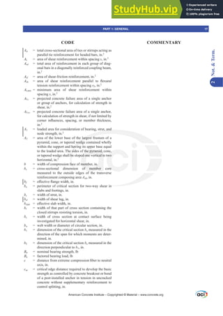 Att = total cross-sectional area of ties or stirrups acting as
parallel tie reinforcement for headed bars, in.2
Av = area of shear reinforcement within spacing s, in.2
Avd = total area of reinforcement in each group of diag-
onal bars in a diagonally reinforced coupling beam,
in.2
Avf = area of shear-friction reinforcement, in.2
Avh DUHD RI VKHDU UHLQIRUFHPHQW SDUDOOHO WR ÀH[XUDO
tension reinforcement within spacing s2, in.2
AYPLQ = minimum area of shear reinforcement within
spacing s, in.2
AVc = projected concrete failure area of a single anchor
or group of anchors, for calculation of strength in
shear, in.2
AVco = projected concrete failure area of a single anchor,
for calculation of strength in shear, if not limited by
FRUQHU LQÀXHQFHV VSDFLQJ RU PHPEHU WKLFNQHVV
in.2
A1 = loaded area for consideration of bearing, strut, and
node strength, in.2
A2 = area of the lower base of the largest frustum of a
pyramid, cone, or tapered wedge contained wholly
within the support and having its upper base equal
to the loaded area. The sides of the pyramid, cone,
or tapered wedge shall be sloped one vertical to two
horizontal, in.2
b = width of compression face of member, in.
bc = cross-sectional dimension of member core
measured to the outside edges of the transverse
reinforcement composing area Ash, in.
bf H൵HFWLYHÀDQJHZLGWKLQ
bo = perimeter of critical section for two-way shear in
slabs and footings, in.
bs = width of strut, in.
bsl = width of shear lug, in.
bslab H൵HFWLYHVODEZLGWKLQ
bt = width of that part of cross section containing the
closed stirrups resisting torsion, in.
bv = width of cross section at contact surface being
investigated for horizontal shear, in.
bw = web width or diameter of circular section, in.
b1 = dimension of the critical section bo measured in the
direction of the span for which moments are deter-
mined, in.
b2 = dimension of the critical section bo measured in the
direction perpendicular to b1, in.
Bn = nominal bearing strength, lb
Bu = factored bearing load, lb
c GLVWDQFHIURPH[WUHPHFRPSUHVVLRQ¿EHUWRQHXWUDO
axis, in.
cac = critical edge distance required to develop the basic
strength as controlled by concrete breakout or bond
of a post-installed anchor in tension in uncracked
concrete without supplementary reinforcement to
control splitting, in.
American Concrete Institute – Copyrighted © Material – www.concrete.org
in
ut, and
largest
wedg
havin
e sid
be
fac
sio
the pyramid,
ed one vertical to
member, in.
of member
h
e,
wo
re
PART 1: GENERAL 17
CODE COMMENTARY
2
Not.

Term.
 