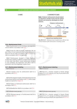 Collector
force
Collector reinforcement
Lateral-force-resisting frame
≥ d
≥ d
≥ dh
Note: Collector reinforcement should extend
as required to transfer forces into the vertical
element and should be developed at critical
sections.
Fig. R12.5.4.3²6FKHPDWLFIRUFHWUDQVIHUIURPFROOHFWRULQWR
YHUWLFDOHOHPHQWRIWKHODWHUDOIRUFHUHVLVWLQJVVWHP
R12.7—Reinforcement detailing
R12.7.1 General
R12.7.1.1 For a structure assigned to Seismic Design
Category D, E, or F, concrete cover may be governed by the
requirements of 18.12.7.7.
R12.7.2 5HLQIRUFHPHQWVSDFLQJ
R12.7.2.1 For a structure assigned to Seismic Design
DWHJRU'(RU)VSDFLQJRIFRQ¿QLQJUHLQIRUFHPHQWLQ
collectors may be governed by the requirements of 18.12.7.6.
12.6—Reinforcement limits
12.6.1 Reinforcement to resist shrinkage and temperature
stresses shall be in accordance with 24.4.
12.6.2 Except for slabs-on-ground, diaphragms that are
SDUWRIÀRRURUURRIFRQVWUXFWLRQVKDOOVDWLVIUHLQIRUFHPHQW
limits for one-way slabs in accordance with 7.6 or two-way
slabs in accordance with 8.6, as applicable.
12.6.3 Reinforcement designed to resist diaphragm
in-plane forces shall be in addition to reinforcement designed
WRUHVLVWRWKHUORDGH൵HFWVH[FHSWUHLQIRUFHPHQWGHVLJQHG
WR UHVLVW VKULQNDJH DQG WHPSHUDWXUH ORDG H൵HFWV VKDOO EH
permitted to also resist diaphragm in-plane forces
12.7—Reinforcement detailing
12.7.1 General
12.7.1.1 Concrete cover for reinforcement shall be in
accordance with 20.5.1.
12.7.1.2 Development lengths of deformed and prestressed
reinforcement shall be in accordance with 25.4, unless longer
lengths are required by Chapter 18.
12.7.1.3 Splices of deformed reinforcement shall be in
accordance with 25.5.
12.7.1.4 Bundled bars shall be in accordance with 25.6.
12.7.2 5HLQIRUFHPHQWVSDFLQJ
12.7.2.1 Minimum spacing s of reinforcement shall be in
accordance with 25.2.
American Concrete Institute – Copyrighted © Material – www.concrete.org
188 ACI 318-19: BUILDING CODE REQUIREMENTS FOR STRUCTURAL CONCRETE
CODE COMMENTARY
and temperature
4.
ound
QVK
ord
s a
ned
o
WLVIUHLQIRUFH
with 7 6 or two
able.
resist diaph
QW
way
m
Frs|uljkwhg#pdwhuldo#olfhqvhg#wr#Xqlyhuvlw|#ri#Wrurqwr#e|#Fodulydwh#Dqdo|wlfv#+XV,#OOF/#vxevfulswlrqv1whfkvwuhhw1frp/#grzqordghg#rq#534038064#49=3;=64#.3333#e|##Xqlyhuvlw|#ri#Wrurqwr#Xvhu1
#Qr#ixuwkhu#uhsurgxfwlrq#ru#glvwulexwlrq#lv#shuplwwhg1
 