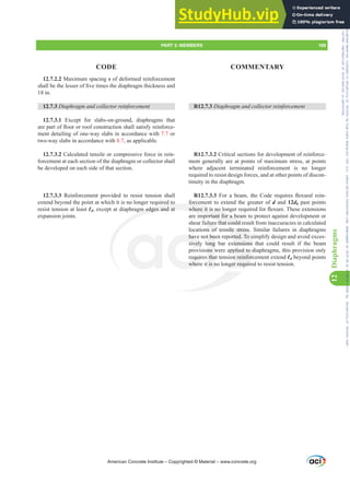 12.7.2.2 Maximum spacing s of deformed reinforcement
VKDOOEHWKHOHVVHURI¿YHWLPHVWKHGLDSKUDJPWKLFNQHVVDQG
18 in.
12.7.3 'LDSKUDJPDQGFROOHFWRUUHLQIRUFHPHQW
12.7.3.1 Except for slabs-on-ground, diaphragms that
DUHSDUWRIÀRRURUURRIFRQVWUXFWLRQVKDOOVDWLVIUHLQIRUFH-
ment detailing of one-way slabs in accordance with 7.7 or
two-way slabs in accordance with 8.7, as applicable.
12.7.3.2 Calculated tensile or compressive force in rein-
forcement at each section of the diaphragm or collector shall
be developed on each side of that section.
12.7.3.3 Reinforcement provided to resist tension shall
extend beyond the point at which it is no longer required to
resist tension at least Ɛd, except at diaphragm edges and at
expansion joints.
R12.7.3 'LDSKUDJPDQGFROOHFWRUUHLQIRUFHPHQW
R12.7.3.2 Critical sections for development of reinforce-
ment generally are at points of maximum stress, at points
where adjacent terminated reinforcement is no longer
required to resist design forces, and at other points of discon-
tinuity in the diaphragm.
R12.7.3.3 )RU D EHDP WKH RGH UHTXLUHV ÀH[XUDO UHLQ-
forcement to extend the greater of d and 12db past points
ZKHUHLWLVQRORQJHUUHTXLUHGIRUÀH[XUH7KHVHH[WHQVLRQV
are important for a beam to protect against development or
shear failure that could result from inaccuracies in calculated
locations of tensile stress. Similar failures in diaphragms
have not been reported. To simplify design and avoid exces-
sively long bar extensions that could result if the beam
provisions were applied to diaphragms, this provision only
requires that tension reinforcement extend Ɛd beyond points
where it is no longer required to resist tension.
American Concrete Institute – Copyrighted © Material – www.concrete.org
PART 3: MEMBERS 189
CODE COMMENTARY
12
Diaphragms
nsile stress.
orted. To s
tensions
plied to d
n reinforc
ger requir
red to
gm edges and at
forcem
ZKHUHLWLVQROR
mportant for a b
that could r
have
sively
equir
wher
t be
ong
ons w
tha
t is n
lur
ns of
sul
u
Frs|uljkwhg#pdwhuldo#olfhqvhg#wr#Xqlyhuvlw|#ri#Wrurqwr#e|#Fodulydwh#Dqdo|wlfv#+XV,#OOF/#vxevfulswlrqv1whfkvwuhhw1frp/#grzqordghg#rq#534038064#49=3;=64#.3333#e|##Xqlyhuvlw|#ri#Wrurqwr#Xvhu1
#Qr#ixuwkhu#uhsurgxfwlrq#ru#glvwulexwlrq#lv#shuplwwhg1
 