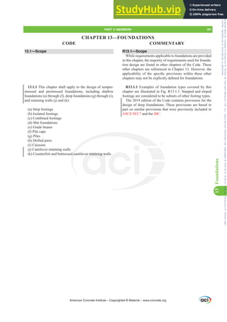 13.1—Scope
13.1.1 This chapter shall apply to the design of nonpre-
stressed and prestressed foundations, including shallow
foundations (a) through (f), deep foundations (g) through (i),
and retaining walls (j) and (k):
(a) Strip footings
(b) Isolated footings
(c) Combined footings
(d) Mat foundations
(e) Grade beams
(f) Pile caps
(g) Piles
(h) Drilled piers
(i) Caissons
(j) Cantilever retaining walls
(k) Counterfort and buttressed cantilever retaining walls
R13.1—Scope
While requirements applicable to foundations are provided
in this chapter, the majority of requirements used for founda-
tion design are found in other chapters of the Code. These
other chapters are referenced in Chapter 13. However, the
DSSOLFDELOLW RI WKH VSHFL¿F SURYLVLRQV ZLWKLQ WKHVH RWKHU
FKDSWHUVPDQRWEHH[SOLFLWOGH¿QHGIRUIRXQGDWLRQV
R13.1.1 Examples of foundation types covered by this
chapter are illustrated in Fig. R13.1.1. Stepped and sloped
footings are considered to be subsets of other footing types.
The 2019 edition of the Code contains provisions for the
design of deep foundations. These provisions are based in
part on similar provisions that were previously included in
$6(6(, and the IBC.
American Concrete Institute – Copyrighted © Material – www.concrete.org
PART 3: MEMBERS 191
CODE COMMENTARY
13
Foundations
d ca er retaining w
CHAPTER 13—FOUNDATIONS
Frs|uljkwhg#pdwhuldo#olfhqvhg#wr#Xqlyhuvlw|#ri#Wrurqwr#e|#Fodulydwh#Dqdo|wlfv#+XV,#OOF/#vxevfulswlrqv1whfkvwuhhw1frp/#grzqordghg#rq#534038064#49=3;=64#.3333#e|##Xqlyhuvlw|#ri#Wrurqwr#Xvhu1
#Qr#ixuwkhu#uhsurgxfwlrq#ru#glvwulexwlrq#lv#shuplwwhg1
 
