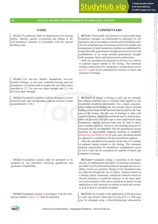 R13.2.6.1 Permissible soil pressures or permissible deep
foundation strengths are determined by principles of soil
mechanics and in accordance with the general building code.
The size of the base area of a footing on soil or the number and
arrangement of deep foundation members are established by
using allowable geotechnical strength and service-level load
combinations or by using nominal geotechnical strength
with resistance factor and factored load combinations.
Only the calculated end moments at the base of a column
or pedestal require transfer to the footing. The minimum
moment requirement for slenderness considerations given
in 6.6.4.5 need not be considered for transfer of forces and
moments to footings.
R13.2.6.3 To design a footing or pile cap for strength,
the induced reactions due to factored loads applied to the
foundation should be determined. For a single concentri-
cally-loaded spread footing, the soil pressure due to factored
loading is calculated as the factored load divided by the base
area of the footing. For the case of footings or mats with
eccentric loading, applied factored loads may be used to deter-
mine soil pressures. For pile caps or mats supported by deep
foundations, applied factored loads may be used to deter-
mine member reactions. However, the resulting pressures or
reactions may be incompatible with the geotechnical design
resulting in unacceptable subgrade reactions or instability
(Rogowsky and Wight 2010). In such cases, the design should
be adjusted in coordination with the geotechnical engineer.
Only the calculated end moments at the base of a column
or pedestal require transfer to the footing. The minimum
moment requirements for slenderness considerations given
in 6.6.4.5 need not be considered for transfer of forces and
moments to footings.
R13.2.6.4 Foundation design is permitted to be based
directly on fundamental principles of structural mechanics,
provided it can be demonstrated that all strength and service-
DELOLWFULWHULDDUHVDWLV¿HG'HVLJQRIWKHIRXQGDWLRQPD
be achieved through the use of classic solutions based on
a linearly elastic continuum, numerical solutions based on
discrete elements, or yield-line analyses. In all cases, anal-
yses and evaluation of the stress conditions at points of load
application or pile reactions in relation to shear and torsion,
DVZHOODVÀH[XUHVKRXOGEHLQFOXGHG
R13.2.6.5 An example of the application of this provision
is a pile cap similar to that shown in Fig. R13.1.1. Pile caps
may be designed using a three-dimensional strut-and-tie
13.2.6.1 Foundations shall be proportioned for bearing
H൵HFWV VWDELOLW DJDLQVW RYHUWXUQLQJ DQG VOLGLQJ DW WKH
soil-foundation interface in accordance with the general
building code.
13.2.6.2 For one-way shallow foundations, two-way
isolated footings, or two-way combined footings and mat
IRXQGDWLRQVLWLVSHUPLVVLEOHWRQHJOHFWWKHVL]HH൵HFWIDFWRU
VSHFL¿HG LQ 22.5 for one-way shear strength and 22.6 for
two-way shear strength.
13.2.6.3 Foundation members shall be designed to resist
factored loads and corresponding induced reactions except
as permitted by 13.4.2.
13.2.6.4 Foundation systems shall be permitted to be
designed by any procedure satisfying equilibrium and
geometric compatibility.
13.2.6.5 Foundation design in accordance with the strut-
and-tie method, Chapter 23, shall be permitted.
American Concrete Institute – Copyrighted © Material – www.concrete.org
194 ACI 318-19: BUILDING CODE REQUIREMENTS FOR STRUCTURAL CONCRETE
CODE COMMENTARY
uld be dete
d footing,
d as the fa
For the
pplied fac
es. For pil
pplied fac
ber reactio
ctions may b
resultin
.2.6.3 To desig
reactions d
be desig
induc
cally
loadin
eccent
mine
aded
is c
the
c loa
il pr
uced
ion
ue t
e
Frs|uljkwhg#pdwhuldo#olfhqvhg#wr#Xqlyhuvlw|#ri#Wrurqwr#e|#Fodulydwh#Dqdo|wlfv#+XV,#OOF/#vxevfulswlrqv1whfkvwuhhw1frp/#grzqordghg#rq#534038064#49=3;=64#.3333#e|##Xqlyhuvlw|#ri#Wrurqwr#Xvhu1
#Qr#ixuwkhu#uhsurgxfwlrq#ru#glvwulexwlrq#lv#shuplwwhg1
 