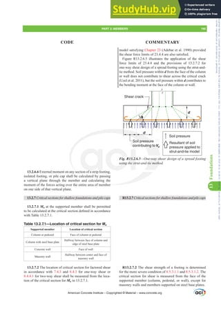 model satisfying Chapter 23 (Adebar et al. 1990) provided
WKHVKHDUIRUFHOLPLWVRIDUHDOVRVDWLV¿HG
Figure R13.2.6.5 illustrates the application of the shear
force limits of 23.4.4 and the provisions of 13.2.7.2 for
one-way shear design of a spread footing using the strut-and-
tie method. Soil pressure within d from the face of the column
or wall does not contribute to shear across the critical crack
(Uzel et al. 2011), but the soil pressure within d contributes to
the bending moment at the face of the column or wall.
Shear crack
Soil pressure
contributing toVu
d
d
Soil pressure
Resultant of soil
pressure applied to
strut-and-tie model
θ
Fig. R13.2.6.5—One-way shear design of a spread footing
XVLQJWKHVWUXWDQGWLHPHWKRG
R13.2.7Criticalsectionsforshallowfoundationsandpilecaps
R13.2.7.2 The shear strength of a footing is determined
for the more severe condition of 8.5.3.1.1 and 8.5.3.1.2. The
critical section for shear is measured from the face of the
supported member (column, pedestal, or wall), except for
masonry walls and members supported on steel base plates.
13.2.6.6 External moment on any section of a strip footing,
isolated footing, or pile cap shall be calculated by passing
a vertical plane through the member and calculating the
moment of the forces acting over the entire area of member
on one side of that vertical plane.
13.2.7 Critical sections for shallow foundations and pile caps
13.2.7.1 Mu at the supported member shall be permitted
WREHFDOFXODWHGDWWKHFULWLFDOVHFWLRQGH¿QHGLQDFFRUGDQFH
with Table 13.2.7.1.
Table 13.2.7.1—Location of critical section for Mu
Supported member Location of critical section
Column or pedestal Face of column or pedestal
Column with steel base plate
Halfway between face of column and
edge of steel base plate
Concrete wall Face of wall
Masonry wall
Halfway between center and face of
masonry wall
13.2.7.2 The location of critical section for factored shear
in accordance with 7.4.3 and 8.4.3 for one-way shear or
8.4.4.1 for two-way shear shall be measured from the loca-
tion of the critical section for Mu in 13.2.7.1.
American Concrete Institute – Copyrighted © Material – www.concrete.org
PART 3: MEMBERS 195
CODE COMMENTARY
13
Foundations
buting toV
e-way sh
WLHPHWKR
er
il pressure
f
XVLQJ
3.2.
HVWU
So
co
Frs|uljkwhg#pdwhuldo#olfhqvhg#wr#Xqlyhuvlw|#ri#Wrurqwr#e|#Fodulydwh#Dqdo|wlfv#+XV,#OOF/#vxevfulswlrqv1whfkvwuhhw1frp/#grzqordghg#rq#534038064#49=3;=64#.3333#e|##Xqlyhuvlw|#ri#Wrurqwr#Xvhu1
#Qr#ixuwkhu#uhsurgxfwlrq#ru#glvwulexwlrq#lv#shuplwwhg1
 