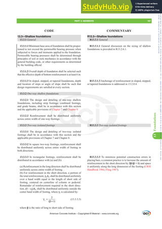 R13.3—Shallow foundations
R13.3.1 General
R13.3.1.1 General discussion on the sizing of shallow
foundations is provided in R13.2.6.1.
R13.3.1.3 Anchorage of reinforcement in sloped, stepped,
or tapered foundations is addressed in 13.2.8.4.
R13.3.3 Two-way isolated footings
R13.3.3.3 To minimize potential construction errors in
placing bars, a common practice is to increase the amount of
reinforcement in the short direction by ȕ ȕ and space
it uniformly along the long dimension of the footing (CRSI
Handbook 1984; Fling 1987).
13.3—Shallow foundations
13.3.1 General
13.3.1.1 Minimum base area of foundation shall be propor-
tioned to not exceed the permissible bearing pressure when
subjected to forces and moments applied to the foundation.
Permissible bearing pressures shall be determined through
principles of soil or rock mechanics in accordance with the
general building code, or other requirements as determined
EWKHEXLOGLQJR൶FLDO
13.3.1.2 Overall depth of foundation shall be selected such
WKDWWKHH൵HFWLYHGHSWKRIERWWRPUHLQIRUFHPHQWLVDWOHDVWLQ
13.3.1.3 In sloped, stepped, or tapered foundations, depth
and location of steps or angle of slope shall be such that
GHVLJQUHTXLUHPHQWVDUHVDWLV¿HGDWHYHUVHFWLRQ
13.3.2 One-way shallow foundations
13.3.2.1 The design and detailing of one-way shallow
foundations, including strip footings, combined footings,
and grade beams, shall be in accordance with this section
and the applicable provisions of Chapter 7 and Chapter 9.
13.3.2.2 Reinforcement shall be distributed uniformly
across entire width of one-way footings.
13.3.3 Two-way isolated footings
13.3.3.1 The design and detailing of two-way isolated
footings shall be in accordance with this section and the
applicable provisions of Chapter 7 and Chapter 8.
13.3.3.2 In square two-way footings, reinforcement shall
be distributed uniformly across entire width of footing in
both directions.
13.3.3.3 In rectangular footings, reinforcement shall be
distributed in accordance with (a) and (b):
(a) Reinforcement in the long direction shall be distributed
uniformly across entire width of footing.
(b) For reinforcement in the short direction, a portion of
the total reinforcement, ȖsAs, shall be distributed uniformly
over a band width equal to the length of short side of
footing, centered on centerline of column or pedestal.
Remainder of reinforcement required in the short direc-
tion, ±Ȗs)As, shall be distributed uniformly outside the
center band width of footing, where Ȗs is calculated by:
2
( 1)
s
γ =
β +
(13.3.3.3)
where ȕ is the ratio of long to short side of footing.
American Concrete Institute – Copyrighted © Material – www.concrete.org
PART 3: MEMBERS 197
CODE COMMENTARY
13
Foundations
-way isol
he
of one-w
ngs, c
cord
f Ch
ll
foo
7 and Chapter
distributed unifo
s.
mly
Frs|uljkwhg#pdwhuldo#olfhqvhg#wr#Xqlyhuvlw|#ri#Wrurqwr#e|#Fodulydwh#Dqdo|wlfv#+XV,#OOF/#vxevfulswlrqv1whfkvwuhhw1frp/#grzqordghg#rq#534038064#49=3;=64#.3333#e|##Xqlyhuvlw|#ri#Wrurqwr#Xvhu1
#Qr#ixuwkhu#uhsurgxfwlrq#ru#glvwulexwlrq#lv#shuplwwhg1
 