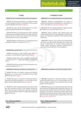 R13.3.4 7ZRZDFRPELQHGIRRWLQJVDQGPDWIRXQGDWLRQV
R13.3.4.1 Detailed recommendations for design of
combined footings and mat foundations are reported by ACI
336.2R. Also refer to Kramrisch and Rogers (1961).
R13.3.4.2 The direct design method is a method used for
the design of two-way slabs. Refer to R6.2.4.1.
R13.3.4.3 Design methods using factored loads and
VWUHQJWKUHGXFWLRQIDFWRUVࢥFDQEHDSSOLHGWRFRPELQHGIRRW-
ings or mat foundations, regardless of the bearing pressure
distribution.
R13.3.4.4 To improve crack control due to thermal gradi-
ents and to intercept potential punching shear cracks with
tension reinforcement, the licensed design professional
should consider specifying continuous reinforcement in
each direction near both faces of mat foundations.
R13.3.6 :DOOFRPSRQHQWVRIFDQWLOHYHUUHWDLQLQJZDOOV
R13.3.6.2 Counterfort or buttressed cantilever retaining
walls tend to behave more in two-way action than in one-way
action; therefore, additional care should be given to crack
control in both directions.
R13.3.6.3 In general, the joint between the wall stem and
the footing will be opening under lateral loads; therefore, the
critical section should be at the face of the joint. If hooks are
UHTXLUHGWRGHYHORSWKHZDOOÀH[XUDOUHLQIRUFHPHQWKRRNV
should be located near the bottom of the footing with the free
end of the bars oriented toward the opposite face of the wall
(Nilsson and Losberg 1976).
R13.4—Deep foundations
R13.4.1 General
13.3.4 7ZRZDFRPELQHGIRRWLQJVDQGPDWIRXQGDWLRQV
13.3.4.1 The design and detailing of combined footings
and mat foundations shall be in accordance with this section
and the applicable provisions of Chapter 8.
13.3.4.2 The direct design method shall not be used to
design combined footings and mat foundations.
13.3.4.3 Distribution of bearing pressure under combined
footings and mat foundations shall be consistent with prop-
erties of the soil or rock and the structure, and with estab-
lished principles of soil or rock mechanics.
13.3.4.4 Minimum reinforcement in nonprestressed mat
foundations shall be in accordance with 8.6.1.1.
13.3.5 :DOOVDVJUDGHEHDPV
13.3.5.1 The design of walls as grade beams shall be in
accordance with the applicable provisions of Chapter 9.
13.3.5.2 If a grade beam wall is considered a deep beam in
accordance with 9.9.1.1, design shall satisfy the requirements
of 9.9.
13.3.5.3 Grade beam walls shall satisfy the minimum rein-
forcement requirements of 11.6.
13.3.6 :DOOFRPSRQHQWVRIFDQWLOHYHUUHWDLQLQJZDOOV
13.3.6.1 The stem of a cantilever retaining wall shall be
designed as a one-way slab in accordance with the appli-
cable provisions of Chapter 7.
13.3.6.2 The stem of a counterfort or buttressed cantilever
retaining wall shall be designed as a two-way slab in accor-
dance with the applicable provisions of Chapter 8.
13.3.6.3 For walls of uniform thickness, the critical section
IRUVKHDUDQGÀH[XUHVKDOOEHDWWKHLQWHUIDFHEHWZHHQWKH
stem and the footing. For walls with a tapered or varied thick-
ness, shear and moment shall be investigated throughout the
height of the wall.
13.4—Deep foundations
13.4.1 General
American Concrete Institute – Copyrighted © Material – www.concrete.org
198 ACI 318-19: BUILDING CODE REQUIREMENTS FOR STRUCTURAL CONCRETE
CODE COMMENTARY
each
as gr
pro
is
sh
ns of Chapter 9
dered a deep bea
tisfy the requirem
m in
ents
Frs|uljkwhg#pdwhuldo#olfhqvhg#wr#Xqlyhuvlw|#ri#Wrurqwr#e|#Fodulydwh#Dqdo|wlfv#+XV,#OOF/#vxevfulswlrqv1whfkvwuhhw1frp/#grzqordghg#rq#534038064#49=3;=64#.3333#e|##Xqlyhuvlw|#ri#Wrurqwr#Xvhu1
#Qr#ixuwkhu#uhsurgxfwlrq#ru#glvwulexwlrq#lv#shuplwwhg1
 