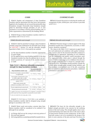 13.4.1.1 Number and arrangement of deep foundation
members shall be determined such that forces and moments
applied to the foundation do not exceed the permissible deep
foundation strength. Permissible deep foundation strength
shall be determined through principles of soil or rock
mechanics in accordance with the general building code, or
RWKHUUHTXLUHPHQWVDVGHWHUPLQHGEWKHEXLOGLQJR൶FLDO
13.4.1.2 Design of deep foundation members shall be in
accordance with 13.4.2 or 13.4.3.
13.4.2 $OORZDEOHD[LDOVWUHQJWK
13.4.2.1 It shall be permitted to design a deep foundation
member using load combinations for allowable stress design
in $6(6(, , Section 2.4, and the allowable strength
VSHFL¿HGLQ7DEOHLI D DQG E DUHVDWLV¿HG
(a) The deep foundation member is laterally supported for
its entire height
(b) The applied forces cause bending moments in the deep
foundation member less than the moment due to an acci-
dental eccentricity of 5 percent of the member diameter
or width
Table 13.4.2.1—Maximum allowable compressive
strength for deep foundation members
Deep foundation member type
Maximum allowable
compressive strength [1]
Uncased cast-in-place concrete drilled
or augered pile
Pa = 0.3fcƍAg + 0.4fyAs (a)
Cast-in-place concrete pile in rock
or within a pipe, tube, or other
permanent metal casing that does not
satisfy 13.4.2.3
Pa = 0.33fcƍAg + 0.4fyAs
[2]
(b)
Metal cased concrete pile
FRQ¿QHGLQDFFRUGDQFHZLWK
Pa = 0.4fcƍAg (c)
Precast nonprestressed concrete pile Pa = 0.33fcƍAg + 0.4fyAs (d)
Precast prestressed concrete pile Pa = (0.33fcƍ– 0.27fpc)Ag (e)
[1]
Ag applies to the gross cross-sectional area. If a temporary or permanent casing is
used, the inside face of the casing shall be considered the concrete surface.
[2]
As does not include the steel casing, pipe, or tube.
13.4.2.2 ,I  D  RU  E  LV QRW VDWLV¿HG D
deep foundation member shall be designed using strength
design in accordance with 13.4.3.
13.4.2.3 Metal cased cast-in-place concrete deep foun-
GDWLRQ PHPEHUV VKDOO EH FRQVLGHUHG WR EH FRQ¿QHG LI D 
WKURXJK I DUHVDWLV¿HG
(a) Design shall not use the casing to resist any portion of
the axial load imposed.
(b)Casingshallhaveasealedtipandshallbemandrel-driven.
R13.4.1.1 General discussion on selecting the number and
arrangement of piles, drilled piers, and caissons is provided
in R13.2.6.1.
R13.4.2 $OORZDEOHD[LDOVWUHQJWK
R13.4.2.1 Potential changes to lateral support of the deep
foundation member due to liquefaction, excavation, or other
causes, should be considered.
The values in the Table 13.4.2.1 represent an upper bound
for well understood soil conditions with quality workman-
ship. A lower value for the maximum allowable compressive
strength may be appropriate, depending on soil conditions
and the construction and quality control procedures used.
For auger-grout piles, where grout is placed through the
stem of a hollow-stem auger as it is withdrawn from the soil,
WKHVWUHQJWKFRH൶FLHQWRILVEDVHGRQDVWUHQJWKUHGXF-
tion factor of 0.6. The designer should carefully consider the
reliable grout strength, grout strength testing methods, and
the minimum cross-sectional area of the pile, accounting
for soil conditions and construction procedures. Additional
information is provided in ACI 543R.
R13.4.2.3 The basis for this allowable strength is the
DGGHG VWUHQJWK SURYLGHG WR WKH FRQFUHWH E WKH FRQ¿QLQJ
action of the steel casing. This strength applies only to non-
axial load-bearing steel where the stress in the steel is taken
in hoop tension instead of axial compression. In this Code,
steel pile casing is not to be considered in the design of the
pile to resist a portion of the pile axial load. Provisions for
American Concrete Institute – Copyrighted © Material – www.concrete.org
PART 3: MEMBERS 199
CODE COMMENTARY
13
Foundations
w-stem auge
FLHQWRI
he design
gth, grou
s-section
s and con
provided
rted for
g moment
mom
nt of
al
on
M
ship. A
strength may be
he construction
rout piles, w
ble compressi
mbers
um allowable
e
WKH
tion fa
the m
for s
QJWK
tor o
gro
imu
con
ger-g
a ho
q
whe
he
Frs|uljkwhg#pdwhuldo#olfhqvhg#wr#Xqlyhuvlw|#ri#Wrurqwr#e|#Fodulydwh#Dqdo|wlfv#+XV,#OOF/#vxevfulswlrqv1whfkvwuhhw1frp/#grzqordghg#rq#534038064#49=3;=64#.3333#e|##Xqlyhuvlw|#ri#Wrurqwr#Xvhu1
#Qr#ixuwkhu#uhsurgxfwlrq#ru#glvwulexwlrq#lv#shuplwwhg1
 
