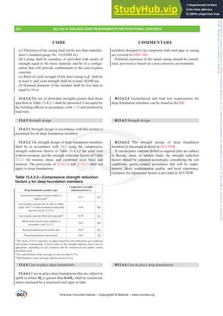 (c) Thickness of the casing shall not be less than manufac-
turer’s standard gauge No. 14 (0.068 in.).
(d) Casing shall be seamless, or provided with seams of
VWUHQJWKHTXDOWRWKHEDVLFPDWHULDODQGEHRIDFRQ¿JX-
UDWLRQWKDWZLOOSURYLGHFRQ¿QHPHQWWRWKHFDVWLQSODFH
concrete.
(e) Ratio of yield strength of the steel casing to fcƍVKDOOEH
at least 6, and yield strength shall be at least 30,000 psi.
(f) Nominal diameter of the member shall be less than or
equal to 16 in.
13.4.2.4 The use of allowable strengths greater than those
VSHFL¿HGLQ7DEOHVKDOOEHSHUPLWWHGLIDFFHSWHGE
WKHEXLOGLQJR൶FLDOLQDFFRUGDQFHZLWK1.10DQGMXVWL¿HGE
load tests.
13.4.3 Strength design
13.4.3.1 Strength design in accordance with this section is
permitted for all deep foundation members.
13.4.3.2 The strength design of deep foundation members
shall be in accordance with 10.5 using the compressive
strength reduction factors of Table 13.4.3.2 for axial load
without moment, and the strength reduction factors of Table
21.2.1 for tension, shear, and combined axial force and
moment. The provisions of 22.4.2.4 and 22.4.2.5 shall not
apply to deep foundations.
Table 13.4.3.2—Compressive strength reduction
factors ࢥ for deep foundation members
Deep foundation member type
Compressive strength
reduction factors ࢥ
Uncased cast-in-place concrete drilled or
augered pile[1] 0.55 (a)
Cast-in-place concrete pile in rock or within
a pipe, tube,[2]
or other permanent casing that
does not satisfy 13.4.2.3
0.60 (b)
DVWLQSODFHFRQFUHWH¿OOHGVWHHOSLSHSLOH[3]
0.70 (c)
0HWDOFDVHGFRQFUHWHSLOHFRQ¿QHGLQ
accordance with 13.4.2.3
0.65 (d)
Precast-nonprestressed concrete pile 0.65 (e)
Precast-prestressed concrete pile 0.65 (f)
[1]
The factor of 0.55 represents an upper bound for well understood soil conditions
with quality workmanship. A lower value for the strength reduction factor may be
appropriate, depending on soil conditions and the construction and quality control
procedures used.
[2]
For wall thickness of the steel pipe or tube less than 0.25 in.
[3]
Wall thickness of the steel pipe shall be at least 0.25 in.
13.4.4 Cast-in-place deep foundations
13.4.4.1 Cast-in-place deep foundations that are subject to
uplift or where Mu is greater than 0.4Mcr shall be reinforced,
unless enclosed by a structural steel pipe or tube.
members designed to be composite with steel pipe or casing
are covered in AISC 360.
Potential corrosion of the metal casing should be consid-
ered; provision is based on a non-corrosive environment.
R13.4.2.4 Geotechnical and load test requirements for
deep foundation members can be found in the IBC.
R13.4.3 Strength design
R13.4.3.2 The strength design of deep foundation
members is discussed in detail in ACI 543R.
If cast-in-place concrete drilled or augered piles are subject
WR ÀH[XUH VKHDU RU WHQVLRQ ORDGV WKH VWUHQJWK UHGXFWLRQ
factors should be adjusted accordingly, considering the soil
conditions, quality-control procedures that will be imple-
mented, likely workmanship quality, and local experience.
Guidance for adjustment factors is provided in ACI 543R.
R13.4.4 Cast-in-place deep foundations
American Concrete Institute – Copyrighted © Material – www.concrete.org
200 ACI 318-19: BUILDING CODE REQUIREMENTS FOR STRUCTURAL CONCRETE
CODE COMMENTARY
ussed in de
oncrete dr
RU WHQVLRQ
djusted ac
-control p
orkmansh
djustment
ection is
deep fo
.5 u
abl
gth
d c
4.
The stren
4.3.2 for axial
ction factors of T
ned axial force
nd 22.4.2.5 shal
ad
ble
and
not
If
WR ÀH[
condit
ment
t-in-
XUH
shou
ns,
lik
4.3.2
rs is
gth
gth
Frs|uljkwhg#pdwhuldo#olfhqvhg#wr#Xqlyhuvlw|#ri#Wrurqwr#e|#Fodulydwh#Dqdo|wlfv#+XV,#OOF/#vxevfulswlrqv1whfkvwuhhw1frp/#grzqordghg#rq#534038064#49=3;=64#.3333#e|##Xqlyhuvlw|#ri#Wrurqwr#Xvhu1
#Qr#ixuwkhu#uhsurgxfwlrq#ru#glvwulexwlrq#lv#shuplwwhg1
 