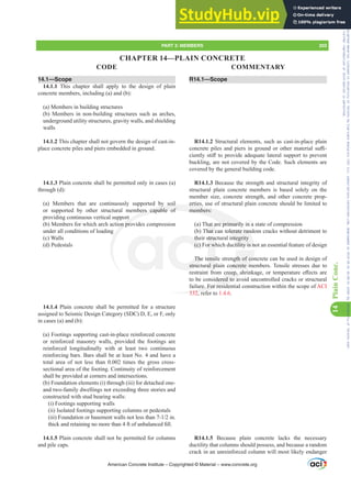 R14.1—Scope
R14.1.2 Structural elements, such as cast-in-place plain
FRQFUHWHSLOHVDQGSLHUVLQJURXQGRURWKHUPDWHULDOVX൶-
FLHQWOVWL൵WRSURYLGHDGHTXDWHODWHUDOVXSSRUWWRSUHYHQW
buckling, are not covered by the Code. Such elements are
covered by the general building code.
R14.1.3 Because the strength and structural integrity of
structural plain concrete members is based solely on the
member size, concrete strength, and other concrete prop-
erties, use of structural plain concrete should be limited to
members:
(a) That are primarily in a state of compression
(b) That can tolerate random cracks without detriment to
their structural integrity
(c) For which ductility is not an essential feature of design
The tensile strength of concrete can be used in design of
structural plain concrete members. Tensile stresses due to
UHVWUDLQWIURPFUHHSVKULQNDJHRUWHPSHUDWXUHH൵HFWVDUH
to be considered to avoid uncontrolled cracks or structural
failure. For residential construction within the scope of ACI
332, refer to 1.4.6.
R14.1.5 Because plain concrete lacks the necessary
ductility that columns should possess, and because a random
crack in an unreinforced column will most likely endanger
14.1—Scope
14.1.1 This chapter shall apply to the design of plain
concrete members, including (a) and (b):
(a) Members in building structures
(b) Members in non-building structures such as arches,
underground utility structures, gravity walls, and shielding
walls
14.1.2 This chapter shall not govern the design of cast-in-
place concrete piles and piers embedded in ground.
14.1.3 Plain concrete shall be permitted only in cases (a)
through (d):
(a) Members that are continuously supported by soil
or supported by other structural members capable of
providing continuous vertical support
(b) Members for which arch action provides compression
under all conditions of loading
(c) Walls
(d) Pedestals
14.1.4 Plain concrete shall be permitted for a structure
assigned to Seismic Design Category (SDC) D, E, or F, only
in cases (a) and (b):
(a) Footings supporting cast-in-place reinforced concrete
or reinforced masonry walls, provided the footings are
reinforced longitudinally with at least two continuous
reinforcing bars. Bars shall be at least No. 4 and have a
total area of not less than 0.002 times the gross cross-
sectional area of the footing. Continuity of reinforcement
shall be provided at corners and intersections.
(b) Foundation elements (i) through (iii) for detached one-
and two-family dwellings not exceeding three stories and
constructed with stud bearing walls:
(i) Footings supporting walls
(ii) Isolated footings supporting columns or pedestals
LLL )RXQGDWLRQRUEDVHPHQWZDOOVQRWOHVVWKDQLQ
WKLFNDQGUHWDLQLQJQRPRUHWKDQIWRIXQEDODQFHG¿OO
14.1.5 Plain concrete shall not be permitted for columns
and pile caps.
American Concrete Institute – Copyrighted © Material – www.concrete.org
PART 3: MEMBERS 203
CODE COMMENTARY
14
Plain
Conc.
CHAPTER 14—PLAIN CONCRETE
Frs|uljkwhg#pdwhuldo#olfhqvhg#wr#Xqlyhuvlw|#ri#Wrurqwr#e|#Fodulydwh#Dqdo|wlfv#+XV,#OOF/#vxevfulswlrqv1whfkvwuhhw1frp/#grzqordghg#rq#534038064#49=3;=64#.3333#e|##Xqlyhuvlw|#ri#Wrurqwr#Xvhu1
#Qr#ixuwkhu#uhsurgxfwlrq#ru#glvwulexwlrq#lv#shuplwwhg1
 