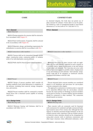 its structural integrity, the Code does not permit use of
plain concrete for columns. It does allow its use for pedes-
tals limited to a ratio of unsupported height to least lateral
dimension of 3 or less (refer to 14.1.3(d) and 14.3.3).
R14.2—General
R14.2.2 RQQHFWLRQWRRWKHUPHPEHUV
R14.2.2.2 Provisions for plain concrete walls are appli-
cable only for walls laterally supported in such a manner as
to prohibit relative lateral displacement at top and bottom
of individual wall elements. The Code does not cover walls
without horizontal support to prohibit relative displacement
at top and bottom of wall elements. Such laterally unsup-
ported walls are to be designed as reinforced concrete
members in accordance with the Code.
R14.2.3 Precast
Precast structural plain concrete members are considered
subject to all limitations and provisions for cast-in-place
concrete contained in this chapter.
The approach to contraction or isolation joints is expected
WR EH VRPHZKDW GL൵HUHQW WKDQ IRU FDVWLQSODFH FRQFUHWH
because the major portion of shrinkage in precast members
occurs prior to erection. To ensure stability, precast members
should be connected to other members. The connection
should transfer no tension.
R14.3—Design limits
R14.3.1 Bearing walls
Plain concrete walls are commonly used for basement
wall construction for residential and light commercial build-
ings located in areas of low seismic risk. Although the Code
imposes no absolute maximum height limitation on the use
of plain concrete walls, experience with use of plain concrete
in relatively minor structures should not be extrapolated to
using plain concrete walls in multistory construction and
RWKHUPDMRUVWUXFWXUHVZKHUHGL൵HUHQWLDOVHWWOHPHQWZLQG
14.2—General
14.2.1 Materials
14.2.1.1 Design properties for concrete shall be selected to
be in accordance with Chapter 19.
14.2.1.2 Steel reinforcement, if required, shall be selected
to be in accordance with Chapter 20.
14.2.1.3 Materials, design, and detailing requirements for
embedments in concrete shall be in accordance with 20.6.
14.2.2 RQQHFWLRQWRRWKHUPHPEHUV
14.2.2.1 Tension shall not be transmitted through outside
edges, construction joints, contraction joints, or isolation
joints of an individual plain concrete element.
14.2.2.2 Walls shall be braced against lateral translation.
14.2.3 Precast
14.2.3.1 Design of precast members shall consider all
loading conditions from initial fabrication to completion of
the structure, including form removal, storage, transporta-
tion, and erection.
14.2.3.2 Precast members shall be connected to transfer
lateral forces into a structural system capable of resisting
such forces.
14.3—Design limits
14.3.1 Bearing walls
14.3.1.1 Minimum bearing wall thickness shall be in
accordance with Table 14.3.1.1.
American Concrete Institute – Copyrighted © Material – www.concrete.org
204 ACI 318-19: BUILDING CODE REQUIREMENTS FOR STRUCTURAL CONCRETE
CODE COMMENTARY
Frs|uljkwhg#pdwhuldo#olfhqvhg#wr#Xqlyhuvlw|#ri#Wrurqwr#e|#Fodulydwh#Dqdo|wlfv#+XV,#OOF/#vxevfulswlrqv1whfkvwuhhw1frp/#grzqordghg#rq#534038064#49=3;=64#.3333#e|##Xqlyhuvlw|#ri#Wrurqwr#Xvhu1
#Qr#ixuwkhu#uhsurgxfwlrq#ru#glvwulexwlrq#lv#shuplwwhg1
 