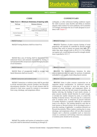 earthquake, or other unforeseen loading conditions require
the walls to possess some ductility and ability to maintain
integrity when cracked. For such conditions,ACI Committee
318 strongly encourages the use of walls designed in accor-
dance with Chapter 11.
R14.3.2 Footings
R14.3.2.1 Thickness of plain concrete footings of usual
SURSRUWLRQVZLOOWSLFDOOEHFRQWUROOHGEÀH[XUDOVWUHQJWK
H[WUHPH¿EHUVWUHVVLQWHQVLRQQRWJUHDWHUWKDQ ࢥȜ ′
c
f )
rather than shear strength (refer to R14.5.5.1). For footings
cast against soil, overall thickness h used for strength calcula-
WLRQVLVVSHFL¿HGLQ
R14.3.3 Pedestals
R14.3.3.1 The height-thickness limitation for plain
concrete pedestals does not apply for portions of pedestals
embedded in soil capable of providing lateral restraint.
R14.3.4 Contraction and isolation joints
R14.3.4.1 Joints in plain concrete construction are an
important design consideration. In reinforced concrete,
reinforcement is provided to resist the stresses due to
UHVWUDLQW RI FUHHS VKULQNDJH DQG WHPSHUDWXUH H൵HFWV ,Q
plain concrete, joints are the only means of controlling, and
thereby relieving, the buildup of such tensile stresses. A
plain concrete member should therefore be small enough,
or divided into smaller elements by joints, to control the
buildup of internal stresses. The joint may be a contraction
joint or isolation joint. A minimum 25 percent reduction
RIPHPEHUWKLFNQHVVLVWSLFDOOVX൶FLHQWIRUFRQWUDFWLRQ
MRLQWVWREHH൵HFWLYH7KHMRLQWLQJVKRXOGEHVXFKWKDWQR
D[LDOWHQVLRQRUÀH[XUDOWHQVLRQFDQEHGHYHORSHGDFURVVD
joint after cracking, if applicable—a condition referred to as
ÀH[XUDOGLVFRQWLQXLW:KHUHUDQGRPFUDFNLQJGXHWRFUHHS
VKULQNDJHDQGWHPSHUDWXUHH൵HFWVZLOOQRWD൵HFWVWUXFWXUDO
integrity and is otherwise acceptable (such as transverse
cracks in a continuous wall footing), transverse contraction
or isolation joints should not be necessary.
Table 14.3.1.1—Minimum thickness of bearing walls
Wall type Minimum thickness
General
Greater
of:
5.5 in.
WKHOHVVHURIXQVXSSRUWHG
length and unsupported height
Exterior basement 7.5 in.
Foundation 7.5 in.
14.3.2 Footings
14.3.2.1 Footing thickness shall be at least 8 in.
14.3.2.2 Base area of footing shall be determined from
unfactored forces and moments transmitted by footing to
soil and permissible soil pressure selected through principles
of soil mechanics.
14.3.3 Pedestals
14.3.3.1 Ratio of unsupported height to average least
lateral dimension shall not exceed 3.
14.3.4 Contraction and isolation joints
14.3.4.1 Contraction or isolation joints shall be provided
WRGLYLGHVWUXFWXUDOSODLQFRQFUHWHPHPEHUVLQWRÀH[XUDOO
discontinuous elements. The size of each element shall be
selected to limit stress caused by restraint to movements
IURPFUHHSVKULQNDJHDQGWHPSHUDWXUHH൵HFWV
14.3.4.2 The number and location of contraction or isola-
tion joints shall be determined considering (a) through (f):
American Concrete Institute – Copyrighted © Material – www.concrete.org
PART 3: MEMBERS 205
CODE COMMENTARY
14
Plain
Conc.
Frs|uljkwhg#pdwhuldo#olfhqvhg#wr#Xqlyhuvlw|#ri#Wrurqwr#e|#Fodulydwh#Dqdo|wlfv#+XV,#OOF/#vxevfulswlrqv1whfkvwuhhw1frp/#grzqordghg#rq#534038064#49=3;=64#.3333#e|##Xqlyhuvlw|#ri#Wrurqwr#Xvhu1
#Qr#ixuwkhu#uhsurgxfwlrq#ru#glvwulexwlrq#lv#shuplwwhg1
 