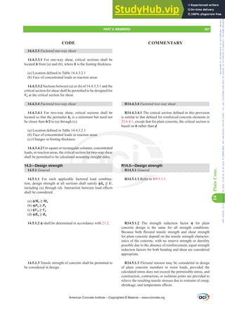 14.4.3.3 Factored one-way shear
14.4.3.3.1 For one-way shear, critical sections shall be
located h from (a) and (b), where h is the footing thickness.
D /RFDWLRQGH¿QHGLQ7DEOH
(b) Face of concentrated loads or reaction areas
14.4.3.3.2 Sections between (a) or (b) of 14.4.3.3.1 and the
critical section for shear shall be permitted to be designed for
Vu at the critical section for shear.
14.4.3.4 Factored two-way shear
14.4.3.4.1 For two-way shear, critical sections shall be
located so that the perimeter bo is a minimum but need not
be closer than h/2 to (a) through (c):
D /RFDWLRQGH¿QHGLQ7DEOH
(b) Face of concentrated loads or reaction areas
(c) Changes in footing thickness
14.4.3.4.2 For square or rectangular columns, concentrated
loads, or reaction areas, the critical section for two-way shear
shall be permitted to be calculated assuming straight sides.
14.5—Design strength
14.5.1 General
14.5.1.1 For each applicable factored load combina-
tion, design strength at all sections shall satisfy ࢥSn•U,
LQFOXGLQJ D WKURXJK G ,QWHUDFWLRQEHWZHHQORDGH൵HFWV
shall be considered.
(a) ࢥMn • Mu
(b) ࢥPn • Pu
(c) ࢥVn • Vu
(d) ࢥBn • Bu
ࢥ shall be determined in accordance with 21.2.
14.5.1.3 Tensile strength of concrete shall be permitted to
be considered in design.
R14.4.3.4 Factored two-way shear
R14.4.3.4.17KHFULWLFDOVHFWLRQGH¿QHGLQWKLVSURYLVLRQ
LVVLPLODUWRWKDWGH¿QHGIRUUHLQIRUFHGFRQFUHWHHOHPHQWVLQ
22.6.4.1, except that for plain concrete, the critical section is
based on h rather than d.
R14.5—Design strength
R14.5.1 General
R14.5.1.1 Refer to R9.5.1.1.
R14.5.1.2 The strength reduction factor ࢥ for plain
concrete design is the same for all strength conditions.
%HFDXVH ERWK ÀH[XUDO WHQVLOH VWUHQJWK DQG VKHDU VWUHQJWK
for plain concrete depend on the tensile strength character-
istics of the concrete, with no reserve strength or ductility
possible due to the absence of reinforcement, equal strength
reduction factors for both bending and shear are considered
appropriate.
R14.5.1.3 Flexural tension may be considered in design
of plain concrete members to resist loads, provided the
calculated stress does not exceed the permissible stress, and
construction, contraction, or isolation joints are provided to
relieve the resulting tensile stresses due to restraint of creep,
VKULQNDJHDQGWHPSHUDWXUHH൵HFWV
American Concrete Institute – Copyrighted © Material – www.concrete.org
PART 3: MEMBERS 207
CODE COMMENTARY
14
Plain
Conc.
Frs|uljkwhg#pdwhuldo#olfhqvhg#wr#Xqlyhuvlw|#ri#Wrurqwr#e|#Fodulydwh#Dqdo|wlfv#+XV,#OOF/#vxevfulswlrqv1whfkvwuhhw1frp/#grzqordghg#rq#534038064#49=3;=64#.3333#e|##Xqlyhuvlw|#ri#Wrurqwr#Xvhu1
#Qr#ixuwkhu#uhsurgxfwlrq#ru#glvwulexwlrq#lv#shuplwwhg1
 