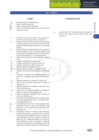 eanc = eccentricity of the anchorage device or group of
devices with respect to the centroid of the cross
section, in.
dpile = diameter of pile at footing base, in.
D H൵HFWRIVHUYLFHGHDGORDG
Ds H൵HFWRIVXSHULPSRVHGGHDGORDG
Dw H൵HFW RI VHOIZHLJKW GHDG ORDG RI WKH FRQFUHWH
structural system
eh = distance from the inner surface of the shaft of a J-
or L-bolt to the outer tip of the J- or L-bolt, in.
eƍ
N = distance between resultant tension load on a group
of anchors loaded in tension and the centroid of the
group of anchors loaded in tension, in.; eƍ
N is always
positive
eƍV = distance between resultant shear load on a group of
anchors loaded in shear in the same direction, and
the centroid of the group of anchors loaded in shear
in the same direction, in.; eƍV is always positive
E H൵HFWRIKRUL]RQWDODQGYHUWLFDOHDUWKTXDNHLQGXFHG
forces
Ec = modulus of elasticity of concrete, psi
Ecb = modulus of elasticity of beam concrete, psi
Ecs = modulus of elasticity of slab concrete, psi
EI ÀH[XUDOVWL൵QHVVRIPHPEHULQ2
-lb
(EI)Hৼ H൵HFWLYHÀH[XUDOVWL൵QHVVRIPHPEHULQ2
-lb
Ep = modulus of elasticity of prestressing reinforcement,
psi
Es = modulus of elasticity of reinforcement and struc-
tural steel, excluding prestressing reinforcement,
psi
fcƍ VSHFL¿HGFRPSUHVVLYHVWUHQJWKRIFRQFUHWHSVL
c
f ′ VTXDUH URRW RI VSHFL¿HG FRPSUHVVLYH VWUHQJWK RI
concrete, psi
fciƍ VSHFL¿HGFRPSUHVVLYHVWUHQJWKRIFRQFUHWHDWWLPH
of initial prestress, psi
ci
f ′ VTXDUH URRW RI VSHFL¿HG FRPSUHVVLYH VWUHQJWK RI
concrete at time of initial prestress, psi
fce H൵HFWLYHFRPSUHVVLYHVWUHQJWKRIWKHFRQFUHWHLQD
strut or a nodal zone, psi
fd VWUHVVGXHWRXQIDFWRUHGGHDGORDGDWH[WUHPH¿EHU
of section where tensile stress is caused by exter-
nally applied loads, psi
fdc = decompression stress; stress in the prestressed rein-
forcement if stress is zero in the concrete at the
same level as the centroid of the prestressed rein-
forcement, psi
fpc = compressive stress in concrete, after allowance
for all prestress losses, at centroid of cross section
resisting externally applied loads or at junction of
ZHEDQGÀDQJHZKHUHWKHFHQWURLGOLHVZLWKLQWKH
ÀDQJHSVL,QDFRPSRVLWHPHPEHUfpc is the resul-
tant compressive stress at centroid of composite
VHFWLRQRUDWMXQFWLRQRIZHEDQGÀDQJHZKHUHWKH
FHQWURLGOLHVZLWKLQWKHÀDQJHGXHWRERWKSUHVWUHVV
American Concrete Institute – Copyrighted © Material – www.concrete.org
RI
QGXFHG
rete, psi
eam co
slab
PE
QHV
f
f r
-lb
PHPEHULQ2
-lb
essing reinforcem
orcement and s
i
ent,
c-
PART 1: GENERAL 19
CODE COMMENTARY
2
Not.

Term.
 
