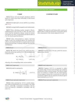 14.5.1.4 Flexure and axial strength calculations shall be
based on a linear stress-strain relationship in both tension
and compression.
Ȝ for lightweight concrete shall be in accordance
with 19.2.4.
14.5.1.6Nostrengthshallbeassignedtosteelreinforcement.
14.5.1.7 :KHQ FDOFXODWLQJ PHPEHU VWUHQJWK LQ ÀH[XUH
FRPELQHGÀH[XUHDQGD[LDOORDGRUVKHDUWKHHQWLUHFURVV
section shall be considered in design, except for concrete
cast against soil where overall thickness h shall be taken as
LQOHVVWKDQWKHVSHFL¿HGWKLFNQHVV
14.5.1.8 Unless demonstrated by analysis, horizontal
OHQJWKRIZDOOWREHFRQVLGHUHGH൵HFWLYHIRUUHVLVWLQJHDFK
vertical concentrated load shall not exceed center-to-center
distance between loads, or bearing width plus four times the
wall thickness.
14.5.2 )OH[XUH
14.5.2.1 Mn shall be the lesser of Eq. (14.5.2.1a) calcu-
lated at the tension face and Eq. (14.5.2.1b) calculated at the
compression face:
5
Q F P
M f S
= λ ′ (14.5.2.1a)
Mn = 0.85fcƍSP (14.5.2.1b)
where Sm is the corresponding elastic section modulus.
14.5.3 $[LDOFRPSUHVVLRQ
14.5.3.1 Pn shall be calculated by:
2
0.60 1
32
c
n c g
P f A
h
⎡ ⎤
⎛ ⎞
= −
′ ⎢ ⎥
⎜ ⎟
⎝ ⎠
⎢ ⎥
⎣ ⎦
A
(14.5.3.1)
14.5.4 )OH[XUHDQGD[LDOFRPSUHVVLRQ
14.5.4.1 Unless permitted by 14.5.4.2, member dimen-
sions shall be proportioned to be in accordance with Table
14.5.4.1, where Mn is calculated in accordance with Eq.
(14.5.2.1b) and Pn is calculated in accordance with Eq.
(14.5.3.1).
R14.5.1.7 The reduced overall thickness h for concrete cast
against earth is to allow for unevenness of excavation and for
some contamination of the concrete adjacent to the soil.
R14.5.2 )OH[XUH
R14.5.2.1 Equation (14.5.2.1b) may control for nonsym-
metrical cross sections.
R14.5.3 $[LDOFRPSUHVVLRQ
R14.5.3.1 (TXDWLRQ   LV SUHVHQWHG WR UHÀHFW
the general range of braced and restrained end conditions
HQFRXQWHUHGLQSODLQFRQFUHWHHOHPHQWV7KHH൵HFWLYHOHQJWK
IDFWRUZDVRPLWWHGDVDPRGL¿HURIƐc, the vertical distance
between supports, because this is conservative for walls with
assumed pin supports that are required to be braced against
lateral translation as in 14.2.2.2.
R14.5.4 )OH[XUHDQGD[LDOFRPSUHVVLRQ
American Concrete Institute – Copyrighted © Material – www.concrete.org
208 ACI 318-19: BUILDING CODE REQUIREMENTS FOR STRUCTURAL CONCRETE
CODE COMMENTARY
Frs|uljkwhg#pdwhuldo#olfhqvhg#wr#Xqlyhuvlw|#ri#Wrurqwr#e|#Fodulydwh#Dqdo|wlfv#+XV,#OOF/#vxevfulswlrqv1whfkvwuhhw1frp/#grzqordghg#rq#534038064#49=3;=64#.3333#e|##Xqlyhuvlw|#ri#Wrurqwr#Xvhu1
#Qr#ixuwkhu#uhsurgxfwlrq#ru#glvwulexwlrq#lv#shuplwwhg1
 