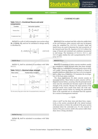Table 14.5.4.1—Combined flexure and axial
compression
Location Interaction equation
Tension face 5
u u
c
P J
M P
f
S A
− ≤ φ λ ′ (a)
Compression face 1.0
u u
n n
M P
M P
+ ≤
φ φ
(b)
14.5.4.2 For walls of solid rectangular cross section where
Mu”Pu(h/6), Mu need not be considered in design and Pn
is calculated by:
2
0.45 1
32
c
n c g
P f A
h
⎡ ⎤
⎛ ⎞
= −
′ ⎢ ⎥
⎜ ⎟
⎝ ⎠
⎢ ⎥
⎣ ⎦
A
(14.5.4.2)
14.5.5 Shear
14.5.5.1 Vn shall be calculated in accordance with Table
14.5.5.1.
Table 14.5.5.1—Nominal shear strength
Shear action Nominal shear strength Vn
One-way
4
3
c w
f b h
λ ′ (a)
Two-way Lesser of:
2 4
1
3
c o
f b h
⎛ ⎞ ⎛ ⎞
+ λ ′
⎜ ⎟
⎜ ⎟ ⎝ ⎠
⎝ β⎠
[1]
(b)
4
2
3
c o
f b h
⎛ ⎞
λ ′
⎜ ⎟
⎝ ⎠
(c)
[1]
ȕLVWKHUDWLRRIORQJVLGHWRVKRUWVLGHRIFRQFHQWUDWHGORDGRUUHDFWLRQDUHD
14.5.6 Bearing
14.5.6.1 Bn shall be calculated in accordance with Table
14.5.6.1.
R14.5.4.2 If the resultant load falls within the middle third
of the wall thickness, plain concrete walls may be designed
XVLQJ WKH VLPSOL¿HG (T   (FFHQWULF ORDGV DQG
lateral forces are used to determine the total eccentricity of
the factored axial force Pu(TXDWLRQ  UHÀHFWVWKH
range of braced and restrained end conditions encountered
in wall design. The limitations of 14.2.2.2, 14.3.1.1, and
14.5.1.8 apply whether the wall is proportioned by 14.5.4.1
or by 14.5.4.2.
R14.5.5 Shear
R14.5.5.1 Proportions of plain concrete members usually
are controlled by tensile strength rather than shear strength.
Shear stress (as a substitute for principal tensile stress) rarely
ZLOOFRQWURO+RZHYHUEHFDXVHLWLVGL൶FXOWWRIRUHVHHDOO
possible conditions where shear may have to be investigated,
such as shear keys, Committee 318 maintains the investiga-
tion of this basic stress condition.
The shear requirements for plain concrete assume an
uncracked section. Shear failure in plain concrete will be a
diagonal tension failure, occurring when the principal tensile
stress near the centroidal axis becomes equal to the tensile
strength of the concrete. Because the major portion of the
principal tensile stress results from shear, the Code safe-
guards against tension failure by limiting the permissible
shear at the centroidal axis as calculated from the equation
for a section of homogeneous material:
v = VQIb
where v and V are the shear stress and shear force, respec-
tively, at the section considered; Q is the statical moment
of the area above or below the centroid of the gross section
calculated about the centroidal axis; I is the moment of
inertia of the gross section; and b is the section width where
shear stress is being calculated.
American Concrete Institute – Copyrighted © Material – www.concrete.org
PART 3: MEMBERS 209
CODE COMMENTARY
14
Plain
Conc.
Frs|uljkwhg#pdwhuldo#olfhqvhg#wr#Xqlyhuvlw|#ri#Wrurqwr#e|#Fodulydwh#Dqdo|wlfv#+XV,#OOF/#vxevfulswlrqv1whfkvwuhhw1frp/#grzqordghg#rq#534038064#49=3;=64#.3333#e|##Xqlyhuvlw|#ri#Wrurqwr#Xvhu1
#Qr#ixuwkhu#uhsurgxfwlrq#ru#glvwulexwlrq#lv#shuplwwhg1
 
