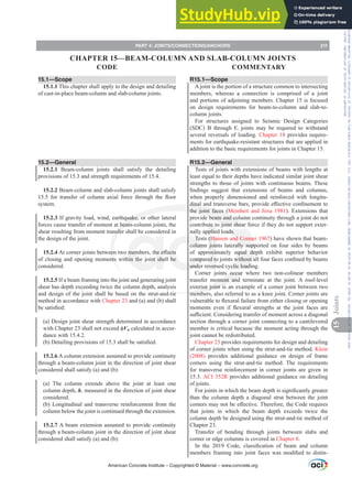 15.1—Scope
15.1.1 This chapter shall apply to the design and detailing
of cast-in-place beam-column and slab-column joints.
15.2—General
15.2.1 Beam-column joints shall satisfy the detailing
provisions of 15.3 and strength requirements of 15.4.
15.2.2 Beam-column and slab-column joints shall satisfy
 IRU WUDQVIHU RI FROXPQ D[LDO IRUFH WKURXJK WKH ÀRRU
system.
15.2.3 If gravity load, wind, earthquake, or other lateral
forces cause transfer of moment at beam-column joints, the
shear resulting from moment transfer shall be considered in
the design of the joint.
15.2.4$WFRUQHUMRLQWVEHWZHHQWZRPHPEHUVWKHH൵HFWV
of closing and opening moments within the joint shall be
considered.
15.2.5 If a beam framing into the joint and generating joint
shear has depth exceeding twice the column depth, analysis
and design of the joint shall be based on the strut-and-tie
method in accordance with Chapter 23 and (a) and (b) shall
EHVDWLV¿HG
(a) Design joint shear strength determined in accordance
ZLWKKDSWHUVKDOOQRWH[FHHGࢥVn calculated in accor-
dance with 15.4.2.
E 'HWDLOLQJSURYLVLRQVRIVKDOOEHVDWLV¿HG
15.2.6 A column extension assumed to provide continuity
through a beam-column joint in the direction of joint shear
considered shall satisfy (a) and (b):
(a) The column extends above the joint at least one
column depth, h, measured in the direction of joint shear
considered.
(b) Longitudinal and transverse reinforcement from the
column below the joint is continued through the extension.
15.2.7 A beam extension assumed to provide continuity
through a beam-column joint in the direction of joint shear
considered shall satisfy (a) and (b):
R15.1—Scope
A joint is the portion of a structure common to intersecting
members, whereas a connection is comprised of a joint
and portions of adjoining members. Chapter 15 is focused
on design requirements for beam-to-column and slab-to-
column joints.
For structures assigned to Seismic Design Categories
(SDC) B through F, joints may be required to withstand
several reversals of loading. Chapter 18 provides require-
ments for earthquake-resistant structures that are applied in
addition to the basic requirements for joints in Chapter 15.
R15.2—General
Tests of joints with extensions of beams with lengths at
least equal to their depths have indicated similar joint shear
strengths to those of joints with continuous beams. These
¿QGLQJV VXJJHVW WKDW H[WHQVLRQV RI EHDPV DQG FROXPQV
when properly dimensioned and reinforced with longitu-
GLQDODQGWUDQVYHUVHEDUVSURYLGHH൵HFWLYHFRQ¿QHPHQWWR
the joint faces (Meinheit and Jirsa 1981). Extensions that
provide beam and column continuity through a joint do not
contribute to joint shear force if they do not support exter-
nally applied loads.
Tests (Hanson and Conner 1967) have shown that beam-
column joints laterally supported on four sides by beams
of approximately equal depth exhibit superior behavior
FRPSDUHGWRMRLQWVZLWKRXWDOOIRXUIDFHVFRQ¿QHGEEHDPV
under reversed cyclic loading.
Corner joints occur where two non-colinear members
transfer moment and terminate at the joint. A roof-level
exterior joint is an example of a corner joint between two
members, also referred to as a knee joint. Corner joints are
YXOQHUDEOHWRÀH[XUDOIDLOXUHIURPHLWKHUFORVLQJRURSHQLQJ
PRPHQWV HYHQ LI ÀH[XUDO VWUHQJWKV DW WKH MRLQW IDFHV DUH
VX൶FLHQWRQVLGHULQJWUDQVIHURIPRPHQWDFURVVDGLDJRQDO
section through a corner joint connecting to a cantilevered
member is critical because the moment acting through the
joint cannot be redistributed.
Chapter 23 provides requirements for design and detailing
of corner joints when using the strut-and-tie method. Klein
(2008) provides additional guidance on design of frame
corners using the strut-and-tie method. The requirements
for transverse reinforcement in corner joints are given in
15.3. ACI 352R provides additional guidance on detailing
of joints.
)RUMRLQWVLQZKLFKWKHEHDPGHSWKLVVLJQL¿FDQWOJUHDWHU
than the column depth a diagonal strut between the joint
FRUQHUVPDQRWEHH൵HFWLYH7KHUHIRUHWKHRGHUHTXLUHV
that joints in which the beam depth exceeds twice the
column depth be designed using the strut-and-tie method of
Chapter 23.
Transfer of bending through joints between slabs and
corner or edge columns is covered in Chapter 8.
,Q WKH  RGH FODVVL¿FDWLRQ RI EHDP DQG FROXPQ
PHPEHUV IUDPLQJ LQWR MRLQW IDFHV ZDV PRGL¿HG WR GLVWLQ-
American Concrete Institute – Copyrighted © Material – www.concrete.org
PART 4: JOINTS/CONNECTIONS/ANCHORS 211
CODE COMMENTARY
15
Joints
CHAPTER 15—BEAM-COLUMN AND SLAB-COLUMN JOINTS
Frs|uljkwhg#pdwhuldo#olfhqvhg#wr#Xqlyhuvlw|#ri#Wrurqwr#e|#Fodulydwh#Dqdo|wlfv#+XV,#OOF/#vxevfulswlrqv1whfkvwuhhw1frp/#grzqordghg#rq#534038064#49=3;=64#.3333#e|##Xqlyhuvlw|#ri#Wrurqwr#Xvhu1
#Qr#ixuwkhu#uhsurgxfwlrq#ru#glvwulexwlrq#lv#shuplwwhg1
 