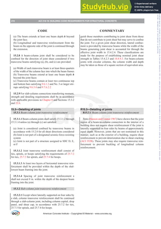 guish those members contributing to joint shear from those
WKDWGRQRWFRQWULEXWHWRMRLQWVKHDUEXWPDVHUYHWRFRQ¿QH
WKHMRLQW)RUDJLYHQMRLQWVKHDUGLUHFWLRQODWHUDOFRQ¿QH-
ment is provided by transverse beams while the width of the
beams generating joint shear is accounted for through the
H൵HFWLYH MRLQW ZLGWK LQ  7KHVH FODVVL¿FDWLRQV DUH
made for the purpose of establishing nominal joint shear
strength in Tables 15.4.2.3 and 18.8.4.3. For beam-column
joints with circular columns, the column width and depth
may be taken as those of a square section of equivalent area.
R15.3—Detailing of joints
R15.3.1 %HDPFROXPQMRLQWWUDQVYHUVHUHLQIRUFHPHQW
Tests (Hanson and Connor 1967) have shown that the joint
region of a beam-to-column connection in the interior of a
building does not require shear reinforcement if the joint is
laterally supported on four sides by beams of approximately
equal depth. However, joints that are not restrained in this
manner, such as at the exterior of a building, require shear
reinforcement to prevent deterioration due to shear cracking
(ACI 352R). These joints may also require transverse rein-
forcement to prevent buckling of longitudinal column
reinforcement.
(a) The beam extends at least one beam depth h beyond
the joint face.
(b) Longitudinal and transverse reinforcement from the
beam on the opposite side of the joint is continued through
the extension.
15.2.8 A beam-column joint shall be considered to be
FRQ¿QHGIRUWKHGLUHFWLRQRIMRLQWVKHDUFRQVLGHUHGLIWZR
transverse beams satisfying (a), (b), and (c) are provided:
(a) Width of each transverse beam is at least three-quarters
of the width of the column face into which the beam frames
(b) Transverse beams extend at least one beam depth h
beyond the joint faces
(c) Transverse beams contain at least two continuous top
and bottom bars satisfying 9.6.1.2 and No. 3 or larger stir-
rups satisfying 9.6.3.4 and 9.7.6.2.2
15.2.9 For slab-column connections transferring moment,
strength and detailing requirements shall be in accordance
with applicable provisions in Chapter 8 and Sections 15.3.2
and 22.6.
15.3—Detailing of joints
15.3.1 %HDPFROXPQMRLQWWUDQVYHUVHUHLQIRUFHPHQW
15.3.1.1 Beam-column joints shall satisfy 15.3.1.2 through
XQOHVV D WKURXJK F DUHVDWLV¿HG
D  -RLQW LV FRQVLGHUHG FRQ¿QHG E WUDQVYHUVH EHDPV LQ
accordance with 15.2.8 for all shear directions considered
(b) Joint is not part of a designated seismic-force-resisting
system
(c) Joint is not part of a structure assigned to SDC D, E,
or F
15.3.1.2 Joint transverse reinforcement shall consist of
ties, spirals, or hoops satisfying the requirements of 25.7.2
for ties, 25.7.3 for spirals, and 25.7.4 for hoops.
15.3.1.3 At least two layers of horizontal transverse rein-
forcement shall be provided within the depth of the shal-
lowest beam framing into the joint.
15.3.1.4 Spacing of joint transverse reinforcement s
shall not exceed 8 in. within the depth of the deepest beam
framing into the joint.
15.3.2 6ODEFROXPQMRLQWWUDQVYHUVHUHLQIRUFHPHQW
15.3.2.1 Except where laterally supported on four sides by
a slab, column transverse reinforcement shall be continued
through a slab-column joint, including column capital, drop
panel, and shear cap, in accordance with 25.7.2 for ties,
25.7.3 for spirals, and 25.7.4 for hoops.
American Concrete Institute – Copyrighted © Material – www.concrete.org
212 ACI 318-19: BUILDING CODE REQUIREMENTS FOR STRUCTURAL CONCRETE
CODE COMMENTARY
Frs|uljkwhg#pdwhuldo#olfhqvhg#wr#Xqlyhuvlw|#ri#Wrurqwr#e|#Fodulydwh#Dqdo|wlfv#+XV,#OOF/#vxevfulswlrqv1whfkvwuhhw1frp/#grzqordghg#rq#534038064#49=3;=64#.3333#e|##Xqlyhuvlw|#ri#Wrurqwr#Xvhu1
#Qr#ixuwkhu#uhsurgxfwlrq#ru#glvwulexwlrq#lv#shuplwwhg1
 