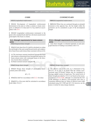 15.3.3 /RQJLWXGLQDOUHLQIRUFHPHQW
15.3.3.1 Development of longitudinal reinforcement
terminated in the joint or within a column or beam exten-
VLRQDVGH¿QHGLQ D DQG D VKDOOEHLQDFFRU-
dance with 25.4.
15.3.3.2 Longitudinal reinforcement terminated in the
joint with a standard hook shall have the hook turned toward
mid-depth of the beam or column.
15.4—Strength requirements for beam-column
joints
15.4.1 Required shear strength
15.4.1.1 Joint shear force Vu shall be calculated on a plane
DWPLGKHLJKWRIWKHMRLQWXVLQJÀH[XUDOWHQVLOHDQGFRPSUHV-
sive beam forces and column shear consistent with (a) or (b):
(a) The maximum moment transferred between the beam
and column as determined from factored-load analysis for
beam-column joints with continuous beams in the direc-
tion of joint shear considered
(b) Beam nominal moment strengths Mn
15.4.2 Design shear strength
15.4.2.1 Design shear strength of cast-in-place beam-
column joints shall satisfy:
ࢥVn•Vu
15.4.2.2 ࢥVKDOOEHLQDFFRUGDQFHZLWK21.2.1 for shear.
15.4.2.3 Vn of the joint shall be calculated in accordance
with Table 15.4.2.3.
R15.3.3 /RQJLWXGLQDOUHLQIRUFHPHQW
R15.3.3.1 Where bars are continued through an unloaded
extension at the opposite face, the bar length within the
extension can be considered as part of the development
length.
R15.4—Strength requirements for beam-column
joints
Joint shear strength is evaluated separately in each prin-
cipal direction of loading in accordance with 15.4.
R15.4.2 Design shear strength
7KH H൵HFWLYH DUHD RI WKH MRLQW Aj, is illustrated in Fig.
R15.4.2. In no case is Aj greater than the column cross-
sectional area. A circular column may be considered as
having a square section of equal area. The varied levels of
shear strength provided by 15.4.2.3 are based on the recom-
mendations of ACI 352R, although it is noted that the ACI
5 GH¿QLWLRQ RI H൵HFWLYH FURVVVHFWLRQDO MRLQW DUHD LV
VRPHWLPHVGL൵HUHQWWKDQAj9DOXHVRIH൵HFWLYHMRLQWZLGWK
calculated using ACI 352R and ACI 318, however, are the
same or similar for many design situations.
American Concrete Institute – Copyrighted © Material – www.concrete.org
PART 4: JOINTS/CONNECTIONS/ANCHORS 213
CODE COMMENTARY
15
Joints
Frs|uljkwhg#pdwhuldo#olfhqvhg#wr#Xqlyhuvlw|#ri#Wrurqwr#e|#Fodulydwh#Dqdo|wlfv#+XV,#OOF/#vxevfulswlrqv1whfkvwuhhw1frp/#grzqordghg#rq#534038064#49=3;=64#.3333#e|##Xqlyhuvlw|#ri#Wrurqwr#Xvhu1
#Qr#ixuwkhu#uhsurgxfwlrq#ru#glvwulexwlrq#lv#shuplwwhg1
 