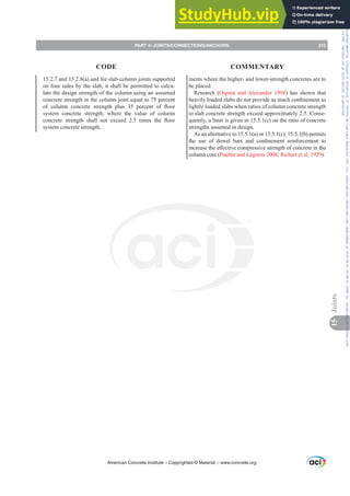 15.2.7 and 15.2.8(a) and for slab-column joints supported
on four sides by the slab, it shall be permitted to calcu-
late the design strength of the column using an assumed
concrete strength in the column joint equal to 75 percent
RI FROXPQ FRQFUHWH VWUHQJWK SOXV  SHUFHQW RI ÀRRU
system concrete strength, where the value of column
FRQFUHWH VWUHQJWK VKDOO QRW H[FHHG  WLPHV WKH ÀRRU
system concrete strength.
ments where the higher- and lower-strength concretes are to
be placed.
Research (Ospina and Alexander 1998) has shown that
KHDYLOORDGHGVODEVGRQRWSURYLGHDVPXFKFRQ¿QHPHQWDV
lightly loaded slabs when ratios of column concrete strength
to slab concrete strength exceed approximately 2.5. Conse-
quently, a limit is given in 15.5.1(c) on the ratio of concrete
strengths assumed in design.
As an alternative to 15.5.1(a) or 15.5.1(c), 15.5.1(b) permits
WKH XVH RI GRZHO EDUV DQG FRQ¿QHPHQW UHLQIRUFHPHQW WR
LQFUHDVHWKHH൵HFWLYHFRPSUHVVLYHVWUHQJWKRIFRQFUHWHLQWKH
column core (Paultre and Légeron 2008; Richart et al. 1929).
American Concrete Institute – Copyrighted © Material – www.concrete.org
PART 4: JOINTS/CONNECTIONS/ANCHORS 215
CODE COMMENTARY
15
Joints
Frs|uljkwhg#pdwhuldo#olfhqvhg#wr#Xqlyhuvlw|#ri#Wrurqwr#e|#Fodulydwh#Dqdo|wlfv#+XV,#OOF/#vxevfulswlrqv1whfkvwuhhw1frp/#grzqordghg#rq#534038064#49=3;=64#.3333#e|##Xqlyhuvlw|#ri#Wrurqwr#Xvhu1
#Qr#ixuwkhu#uhsurgxfwlrq#ru#glvwulexwlrq#lv#shuplwwhg1
 