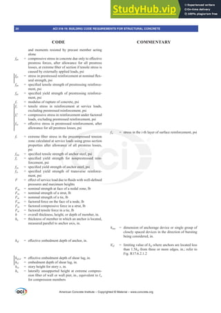 and moments resisted by precast member acting
alone
fpe FRPSUHVVLYHVWUHVVLQFRQFUHWHGXHRQOWRH൵HFWLYH
prestress forces, after allowance for all prestress
ORVVHVDWH[WUHPH¿EHURIVHFWLRQLIWHQVLOHVWUHVVLV
caused by externally applied loads, psi
fps VWUHVVLQSUHVWUHVVHGUHLQIRUFHPHQWDWQRPLQDOÀH[-
ural strength, psi
fpu VSHFL¿HGWHQVLOHVWUHQJWKRISUHVWUHVVLQJUHLQIRUFH-
ment, psi
fpy VSHFL¿HG LHOG VWUHQJWK RI SUHVWUHVVLQJ UHLQIRUFH-
ment, psi
fr = modulus of rupture of concrete, psi
fs = tensile stress in reinforcement at service loads,
excluding prestressed reinforcement, psi
fsƍ FRPSUHVVLYHVWUHVVLQUHLQIRUFHPHQWXQGHUIDFWRUHG
loads, excluding prestressed reinforcement, psi
fse H൵HFWLYHVWUHVVLQSUHVWUHVVHGUHLQIRUFHPHQWDIWHU
allowance for all prestress losses, psi
ft H[WUHPH¿EHUVWUHVVLQWKHSUHFRPSUHVVHGWHQVLRQ
zone calculated at service loads using gross section
properties after allowance of all prestress losses,
psi
futa VSHFL¿HGWHQVLOHVWUHQJWKRIDQFKRUVWHHOSVL
fy VSHFL¿HG LHOG VWUHQJWK IRU QRQSUHVWUHVVHG UHLQ-
forcement, psi
fya VSHFL¿HGLHOGVWUHQJWKRIDQFKRUVWHHOSVL
fyt VSHFL¿HG LHOG VWUHQJWK RI WUDQVYHUVH UHLQIRUFH-
ment, psi
F H൵HFWRIVHUYLFHORDGGXHWRÀXLGVZLWKZHOOGH¿QHG
pressures and maximum heights
Fnn = nominal strength at face of a nodal zone, lb
Fns = nominal strength of a strut, lb
Fnt = nominal strength of a tie, lb
Fun = factored force on the face of a node, lb
Fus = factored compressive force in a strut, lb
Fut = factored tensile force in a tie, lb
h = overall thickness, height, or depth of member, in.
ha = thickness of member in which an anchor is located,
measured parallel to anchor axis, in.
hef H൵HFWLYHHPEHGPHQWGHSWKRIDQFKRULQ
hef,sl = H൵HFWLYHHPEHGPHQWGHSWKRIVKHDUOXJLQ
hsl = embedment depth of shear lug, in.
hV[ = story height for story [, in.
hu = laterally unsupported height at extreme compres-
VLRQ¿EHURIZDOORUZDOOSLHULQHTXLYDOHQWWRƐu
for compression members
fsi = stress in the i-th layer of surface reinforcement, psi
hanc = dimension of anchorage device or single group of
closely spaced devices in the direction of bursting
being considered, in.
hƍef = limiting value of hef where anchors are located less
than 1.5hef from three or more edges, in.; refer to
Fig. R17.6.2.1.2
American Concrete Institute – Copyrighted © Material – www.concrete.org
UHFRPSUH
loads
nce o
JWK
JWK
RI
fsi
f
f = stress
FKRUVWHHOSVL
QRQSUHVWUHVVHG
RUVWHHOSVL
HLQ-
20 ACI 318-19: BUILDING CODE REQUIREMENTS FOR STRUCTURAL CONCRETE
CODE COMMENTARY
 
