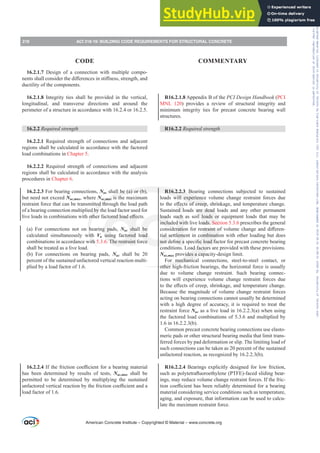 R16.2.1.8 Appendix B of the PCI Design Handbook (PCI
MNL 120) provides a review of structural integrity and
minimum integrity ties for precast concrete bearing wall
structures.
R16.2.2 Required strength
R16.2.2.3 Bearing connections subjected to sustained
loads will experience volume change restraint forces due
WRWKHH൵HFWVRIFUHHSVKULQNDJHDQGWHPSHUDWXUHFKDQJH
Sustained loads are dead loads and any other permanent
loads such as soil loads or equipment loads that may be
included with live loads. Section 5.3.6 prescribes the general
FRQVLGHUDWLRQIRUUHVWUDLQWRIYROXPHFKDQJHDQGGL൵HUHQ-
tial settlement in combination with other loading but does
QRWGH¿QHDVSHFL¿FORDGIDFWRUIRUSUHFDVWFRQFUHWHEHDULQJ
conditions. Load factors are provided with these provisions.
Nuc,max provides a capacity-design limit.
For mechanical connections, steel-to-steel contact, or
other high-friction bearings, the horizontal force is usually
due to volume change restraint. Such bearing connec-
tions will experience volume change restraint forces due
WRWKHH൵HFWVRIFUHHSVKULQNDJHDQGWHPSHUDWXUHFKDQJH
Because the magnitude of volume change restraint forces
acting on bearing connections cannot usually be determined
with a high degree of accuracy, it is required to treat the
restraint force Nuc as a live load in 16.2.2.3(a) when using
the factored load combinations of 5.3.6 and multiplied by
1.6 in 16.2.2.3(b).
Common precast concrete bearing connections use elasto-
meric pads or other structural bearing media that limit trans-
ferred forces by pad deformation or slip. The limiting load of
such connections can be taken as 20 percent of the sustained
unfactored reaction, as recognized by 16.2.2.3(b).
R16.2.2.4 Bearings explicitly designed for low friction,
VXFKDVSROWHWUDÀXRURHWKOHQH 37)( IDFHGVOLGLQJEHDU-
ings, may reduce volume change restraint forces. If the fric-
WLRQFRH൶FLHQWKDVEHHQUHOLDEOGHWHUPLQHGIRUDEHDULQJ
material considering service conditions such as temperature,
aging, and exposure, that information can be used to calcu-
late the maximum restraint force.
16.2.1.7 Design of a connection with multiple compo-
QHQWVVKDOOFRQVLGHUWKHGL൵HUHQFHVLQVWL൵QHVVVWUHQJWKDQG
ductility of the components.
16.2.1.8 Integrity ties shall be provided in the vertical,
longitudinal, and transverse directions and around the
perimeter of a structure in accordance with 16.2.4 or 16.2.5.
16.2.2 Required strength
16.2.2.1 Required strength of connections and adjacent
regions shall be calculated in accordance with the factored
load combinations in Chapter 5.
16.2.2.2 Required strength of connections and adjacent
regions shall be calculated in accordance with the analysis
procedures in Chapter 6.
16.2.2.3 For bearing connections, Nuc shall be (a) or (b),
but need not exceed Nuc,max, where Nuc,max is the maximum
restraint force that can be transmitted through the load path
of a bearing connection multiplied by the load factor used for
OLYHORDGVLQFRPELQDWLRQVZLWKRWKHUIDFWRUHGORDGH൵HFWV
(a) For connections not on bearing pads, Nuc shall be
calculated simultaneously with Vu using factored load
combinations in accordance with 5.3.6. The restraint force
shall be treated as a live load.
(b) For connections on bearing pads, Nuc shall be 20
percent of the sustained unfactored vertical reaction multi-
plied by a load factor of 1.6.
16.2.2.4,IWKHIULFWLRQFRH൶FLHQWIRUDEHDULQJPDWHULDO
has been determined by results of tests, Nuc,max shall be
permitted to be determined by multiplying the sustained
XQIDFWRUHGYHUWLFDOUHDFWLRQEWKHIULFWLRQFRH൶FLHQWDQGD
load factor of 1.6.
American Concrete Institute – Copyrighted © Material – www.concrete.org
218 ACI 318-19: BUILDING CODE REQUIREMENTS FOR STRUCTURAL CONCRETE
CODE COMMENTARY
Frs|uljkwhg#pdwhuldo#olfhqvhg#wr#Xqlyhuvlw|#ri#Wrurqwr#e|#Fodulydwh#Dqdo|wlfv#+XV,#OOF/#vxevfulswlrqv1whfkvwuhhw1frp/#grzqordghg#rq#534038064#49=3;=64#.3333#e|##Xqlyhuvlw|#ri#Wrurqwr#Xvhu1
#Qr#ixuwkhu#uhsurgxfwlrq#ru#glvwulexwlrq#lv#shuplwwhg1
 