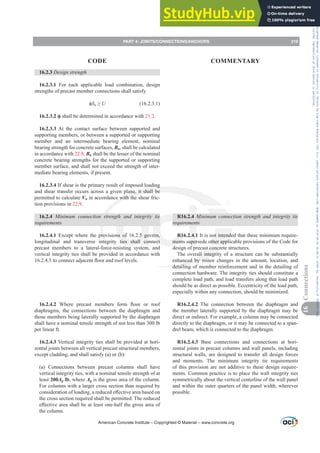 R16.2.4 0LQLPXP FRQQHFWLRQ VWUHQJWK DQG LQWHJULW WLH
UHTXLUHPHQWV
R16.2.4.1 It is not intended that these minimum require-
ments supersede other applicable provisions of the Code for
design of precast concrete structures.
The overall integrity of a structure can be substantially
enhanced by minor changes in the amount, location, and
detailing of member reinforcement and in the detailing of
connection hardware. The integrity ties should constitute a
complete load path, and load transfers along that load path
should be as direct as possible. Eccentricity of the load path,
especially within any connection, should be minimized.
R16.2.4.2 The connection between the diaphragm and
the member laterally supported by the diaphragm may be
direct or indirect. For example, a column may be connected
directly to the diaphragm, or it may be connected to a span-
drel beam, which is connected to the diaphragm.
R16.2.4.3 Base connections and connections at hori-
zontal joints in precast columns and wall panels, including
structural walls, are designed to transfer all design forces
and moments. The minimum integrity tie requirements
of this provision are not additive to these design require-
ments. Common practice is to place the wall integrity ties
symmetrically about the vertical centerline of the wall panel
and within the outer quarters of the panel width, wherever
possible.
16.2.3 Design strength
16.2.3.1 For each applicable load combination, design
strengths of precast member connections shall satisfy
ࢥSn•U (16.2.3.1)
ࢥ shall be determined in accordance with 21.2.
16.2.3.3 At the contact surface between supported and
supporting members, or between a supported or supporting
member and an intermediate bearing element, nominal
bearing strength for concrete surfaces, Bn, shall be calculated
in accordance with 22.8. Bn shall be the lesser of the nominal
concrete bearing strengths for the supported or supporting
member surface, and shall not exceed the strength of inter-
mediate bearing elements, if present.
16.2.3.4 If shear is the primary result of imposed loading
and shear transfer occurs across a given plane, it shall be
permitted to calculate Vn in accordance with the shear fric-
tion provisions in 22.9.
16.2.4 0LQLPXP FRQQHFWLRQ VWUHQJWK DQG LQWHJULW WLH
UHTXLUHPHQWV
16.2.4.1 Except where the provisions of 16.2.5 govern,
longitudinal and transverse integrity ties shall connect
precast members to a lateral-force-resisting system, and
vertical integrity ties shall be provided in accordance with
WRFRQQHFWDGMDFHQWÀRRUDQGURRIOHYHOV
16.2.4.2 :KHUH SUHFDVW PHPEHUV IRUP ÀRRU RU URRI
diaphragms, the connections between the diaphragm and
those members being laterally supported by the diaphragm
shall have a nominal tensile strength of not less than 300 lb
per linear ft.
16.2.4.3 Vertical integrity ties shall be provided at hori-
zontal joints between all vertical precast structural members,
except cladding, and shall satisfy (a) or (b):
(a) Connections between precast columns shall have
vertical integrity ties, with a nominal tensile strength of at
least 200Ag lb, where Ag is the gross area of the column.
For columns with a larger cross section than required by
FRQVLGHUDWLRQRIORDGLQJDUHGXFHGH൵HFWLYHDUHDEDVHGRQ
the cross section required shall be permitted. The reduced
H൵HFWLYHDUHDVKDOOEHDWOHDVWRQHKDOIWKHJURVVDUHDRI
the column.
American Concrete Institute – Copyrighted © Material – www.concrete.org
PART 4: JOINTS/CONNECTIONS/ANCHORS 219
CODE COMMENTARY
16
Connections
Frs|uljkwhg#pdwhuldo#olfhqvhg#wr#Xqlyhuvlw|#ri#Wrurqwr#e|#Fodulydwh#Dqdo|wlfv#+XV,#OOF/#vxevfulswlrqv1whfkvwuhhw1frp/#grzqordghg#rq#534038064#49=3;=64#.3333#e|##Xqlyhuvlw|#ri#Wrurqwr#Xvhu1
#Qr#ixuwkhu#uhsurgxfwlrq#ru#glvwulexwlrq#lv#shuplwwhg1
 