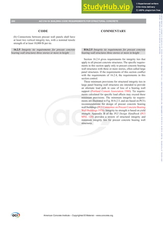 R16.2.5 ,QWHJULW WLH UHTXLUHPHQWV IRU SUHFDVW FRQFUHWH
EHDULQJZDOOVWUXFWXUHVWKUHHVWRULHVRUPRUHLQKHLJKW
Section 16.2.4 gives requirements for integrity ties that
DSSOWRDOOSUHFDVWFRQFUHWHVWUXFWXUHV7KHVSHFL¿FUHTXLUH-
ments in this section apply only to precast concrete bearing
wall structures with three or more stories, often called large
SDQHOVWUXFWXUHV,IWKHUHTXLUHPHQWVRIWKLVVHFWLRQFRQÀLFW
with the requirements of 16.2.4, the requirements in this
section control.
These minimum provisions for structural integrity ties in
large panel bearing wall structures are intended to provide
an alternate load path in case of loss of a bearing wall
support (Portland Cement Association 1980). Tie require-
PHQWVFDOFXODWHGIRUVSHFL¿FORDGH൵HFWVPDH[FHHGWKHVH
minimum provisions. The minimum integrity tie require-
ments are illustrated in Fig. R16.2.5, and are based on PCI’s
recommendations for design of precast concrete bearing
wall buildings (PCI Committee on Precast Concrete Bearing
Wall Buildings 1976). Integrity tie strength is based on yield
strength. Appendix B of the PCI Design Handbook (PCI
MNL 120) provides a review of structural integrity and
minimum integrity ties for precast concrete bearing wall
structures.
(b) Connections between precast wall panels shall have
at least two vertical integrity ties, with a nominal tensile
strength of at least 10,000 lb per tie.
16.2.5 ,QWHJULW WLH UHTXLUHPHQWV IRU SUHFDVW FRQFUHWH
EHDULQJZDOOVWUXFWXUHVWKUHHVWRULHVRUPRUHLQKHLJKW
American Concrete Institute – Copyrighted © Material – www.concrete.org
220 ACI 318-19: BUILDING CODE REQUIREMENTS FOR STRUCTURAL CONCRETE
CODE COMMENTARY
Frs|uljkwhg#pdwhuldo#olfhqvhg#wr#Xqlyhuvlw|#ri#Wrurqwr#e|#Fodulydwh#Dqdo|wlfv#+XV,#OOF/#vxevfulswlrqv1whfkvwuhhw1frp/#grzqordghg#rq#534038064#49=3;=64#.3333#e|##Xqlyhuvlw|#ri#Wrurqwr#Xvhu1
#Qr#ixuwkhu#uhsurgxfwlrq#ru#glvwulexwlrq#lv#shuplwwhg1
 