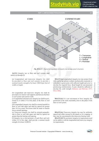 R16.2.5.1(a) Longitudinal integrity ties may project from
slabs and be lap spliced, welded, mechanically connected, or
HPEHGGHGLQJURXWMRLQWVZLWKVX൶FLHQWOHQJWKDQGFRYHUWR
develop the required force. Bond length for non-tensioned
SUHVWUHVVLQJUHLQIRUFHPHQWLIXVHGVKRXOGEHVX൶FLHQWWR
develop the yield strength (Salmons and McCrate 1977;
PCA 1980).
R16.2.5.1(c) It is not uncommon to have integrity ties
positioned in the walls reasonably close to the plane of the
ÀRRURUURRIVVWHP
R16.2.5.1(e) Transverse integrity ties may be uniformly
spaced and either encased in the panels or in a topping, or
they may be concentrated at the transverse bearing walls.
R16.2.5.1(f) The perimeter integrity tie requirements need
not be additive with the longitudinal and transverse integrity
tie requirements.
16.2.5.1 ,QWHJULW WLHV LQ ÀRRU DQG URRI VVWHPV VKDOO
satisfy (a) through (f):
(a) Longitudinal and transverse integrity ties shall
be provided in floor and roof systems to provide a
nominal tensile strength of at least 1500 lb per foot of
width or length.
(b) Longitudinal and transverse integrity ties shall be
SURYLGHGRYHULQWHULRUZDOOVXSSRUWVDQGEHWZHHQWKHÀRRU
or roof system and exterior walls.
(c) Longitudinal and transverse integrity ties shall be posi-
WLRQHGLQRUZLWKLQIWRIWKHSODQHRIWKHÀRRURUURRI
system.
(d) Longitudinal integrity ties shall be oriented parallel to
ÀRRURUURRIVODEVSDQVDQGVKDOOEHVSDFHGQRWJUHDWHU
than 10 ft on center. Provisions shall be made to transfer
forces around openings.
(e) Transverse integrity ties shall be oriented perpendic-
XODUWRÀRRURUURRIVODEVSDQVDQGVKDOOEHVSDFHGQRW
greater than the bearing wall spacing.
I ,QWHJULWWLHVDWWKHSHULPHWHURIHDFKÀRRUDQGURRI
within 4 ft of the edge, shall provide a nominal tensile
strength of at least 16,000 lb.
T = Transverse
L = Longitudinal
V = Vertical
P = Perimeter
L
L
L
L
L
L
L
L
L
L
L
L
L
L
T
T
Fig. R16.2.5²7SLFDODUUDQJHPHQWRILQWHJULWWLHVLQODUJHSDQHOVWUXFWXUHV
American Concrete Institute – Copyrighted © Material – www.concrete.org
PART 4: JOINTS/CONNECTIONS/ANCHORS 221
CODE COMMENTARY
16
Connections
Frs|uljkwhg#pdwhuldo#olfhqvhg#wr#Xqlyhuvlw|#ri#Wrurqwr#e|#Fodulydwh#Dqdo|wlfv#+XV,#OOF/#vxevfulswlrqv1whfkvwuhhw1frp/#grzqordghg#rq#534038064#49=3;=64#.3333#e|##Xqlyhuvlw|#ri#Wrurqwr#Xvhu1
#Qr#ixuwkhu#uhsurgxfwlrq#ru#glvwulexwlrq#lv#shuplwwhg1
 