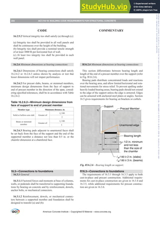 16.2.5.2 Vertical integrity ties shall satisfy (a) through (c):
(a) Integrity ties shall be provided in all wall panels and
shall be continuous over the height of the building.
(b) Integrity ties shall provide a nominal tensile strength
of at least 3000 lb per horizontal foot of wall.
(c) At least two integrity ties shall be provided in each
wall panel.
16.2.6 0LQLPXPGLPHQVLRQVDWEHDULQJFRQQHFWLRQV
16.2.6.1 Dimensions of bearing connections shall satisfy
16.2.6.2 or 16.2.6.3 unless shown by analysis or test that
lesser dimensions will not impair performance.
16.2.6.2 For precast slabs, beams, or stemmed members,
minimum design dimensions from the face of support to
end of precast member in the direction of the span, consid-
HULQJVSHFL¿HGWROHUDQFHVVKDOOEHLQDFFRUGDQFHZLWK7DEOH
16.2.6.2.
Table 16.2.6.2—Minimum design dimensions from
face of support to end of precast member
Member type Minimum distance, in.
Solid or hollow-core slab Greater of:
Ɛn
2
Beam or stemmed
member
Greater of:
Ɛn
3
16.2.6.3 Bearing pads adjacent to unarmored faces shall
be set back from the face of the support and the end of the
supported member a distance not less than 0.5 in. or the
chamfer dimension at a chamfered face.
16.3—Connections to foundations
16.3.1 General
16.3.1.1 Factored forces and moments at base of columns,
walls, or pedestals shall be transferred to supporting founda-
tions by bearing on concrete and by reinforcement, dowels,
anchor bolts, or mechanical connectors.
16.3.1.2 Reinforcement, dowels, or mechanical connec-
tors between a supported member and foundation shall be
designed to transfer (a) and (b):
R16.2.6 0LQLPXPGLPHQVLRQVDWEHDULQJFRQQHFWLRQV
7KLV VHFWLRQ GL൵HUHQWLDWHV EHWZHHQ EHDULQJ OHQJWK DQG
length of the end of a precast member over the support (refer
to Fig. R16.2.6).
Bearing pads distribute concentrated loads and reactions
over the bearing area, and allow limited horizontal and rota-
tional movements for stress relief. To prevent spalling under
heavily loaded bearing areas, bearing pads should not extend
to the edge of the support unless the edge is armored. Edges
can be armored with anchored steel plates or angles. Section
16.5 gives requirements for bearing on brackets or corbels.
Unarmored edge
Support
Precast Member
Bearing length
1/2 in. minimum
and not less
than the size of
the chamfer
n /180 ≥ 2 in. (slabs)
n /180 ≥ 3 in. (beams)
Fig. R16.2.6—Bearing length on support.
R16.3—Connections to foundations
The requirements of 16.3.1 through 16.3.3 apply to both
cast-in-place and precast construction. Additional require-
ments for cast-in-place construction are given in 16.3.4 and
16.3.5, while additional requirements for precast construc-
tion are given in 16.3.6.
American Concrete Institute – Copyrighted © Material – www.concrete.org
222 ACI 318-19: BUILDING CODE REQUIREMENTS FOR STRUCTURAL CONCRETE
CODE COMMENTARY
Frs|uljkwhg#pdwhuldo#olfhqvhg#wr#Xqlyhuvlw|#ri#Wrurqwr#e|#Fodulydwh#Dqdo|wlfv#+XV,#OOF/#vxevfulswlrqv1whfkvwuhhw1frp/#grzqordghg#rq#534038064#49=3;=64#.3333#e|##Xqlyhuvlw|#ri#Wrurqwr#Xvhu1
#Qr#ixuwkhu#uhsurgxfwlrq#ru#glvwulexwlrq#lv#shuplwwhg1
 